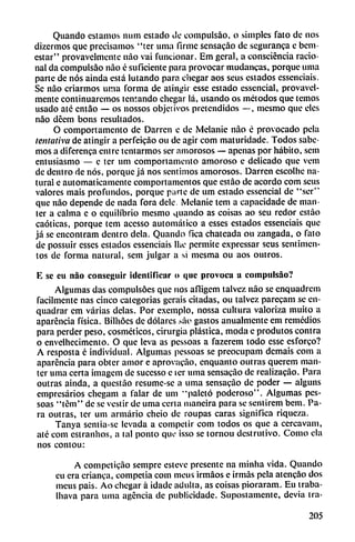 Quando estamos mim estado de compulsáo, o simples fato de nos
dizermos que precisamos "ter urna firme sensacáo de seguranca e bem-
estar" provavelmetite nao vai funcionar. Em gcral, a consciéncia racio
nal da compulsáo nao é suficiente para provocar mudancas, porque urna
parte de nos ainda está lutando para chegar aos seus estados essenciais.
Se nao criarmos urna forma de atingir esse estado essencial, provavcl-
mente continuaremos tentando chegar lá, usando os métodos que temos
usado até entáo — os nossos objetivos pretendidos —, mesmo que eles
nao deem bons resultados.
O comportamento de Darrcn e de Melanie nao é provocado pela
tentativa de atingir a perfeicao ou de agir com maturidade. Todos sabe
mos a diferenca entre tentarmos ser amorosos — apenas por hábito, sem
entusiasmo — e ter um comportamento amoroso e delicado que vem
de dentro de nos, porque já nos sentimos amorosos. Darren escolhe na
tural e automáticamente comportamentos que estao de acordó com seus
valores mais profundos, porque pune de um estado essencial de "ser"
que nao depende de nada fora dele. Melanie tcm a capacidade de man-
ter a calma e o equilibrio mesmo quando as coisas ao scu redor cstáo
caóticas, porque tem acesso automático a esses estados essenciais que
já se encontram dentro déla. Quando fica chateada ou zangada, o fato
de possuir esses estados essenciais Ihe permite expressar seus sentimen-
tos de forma natural, sem julgar a si mesma ou aos outros.
E se cu nao conseguir identificar o que provoca u compulsáo?
Algumas das compulsoes que nos afligem talvcz nao se enquadrem
fácilmente ñas cinco categorías gerais citadas, ou talvcz parecam se cn-
quadrar em varias délas. Por exemplo, nossa cultura valoriza muito a
aparéncia física. Bilhóes de dólares .sao gastos anualmente em remedios
para perder peso, cosméticos, cirurgia plástica, moda e produtos contra
o envelhccimento. O que leva as pessoas a fazerem todo esse esforco?
A resposta c individual. Algumas pessoas se preocupam demais com a
aparéncia para obter amor e aprovacao, enquanto outras querem man-
ter urna certa imagem de sucesso e icr urna sensacáo de realizacao. Para
outras ainda, a questao resume-se a urna sensacáo de poder — alguns
empresarios chegam a talar de um "paleto poderoso". Algumas pes
soas "tem" de se vestir de urna certa maneira para se sentirem bem. Pa
ra outras, ter um armario cheio de roupas caras significa riqueza.
Tanya sentia-sc levada a competir com todos os que a cercavam,
até com estranhos, a tal ponto que isso se tornou dcstrutivo. Como cía
nos contou:
A competicáo sempre esteve presente na minlia vida. Quando
eu era enanca, competía com nieus irmáos e irmas pela atencao dos
meus pais. Ao chegar á idade adulta, as coisas pioraram. Eu traba-
Ihava para urna agencia de publicidade. Supostamente, devia tra-
205
 