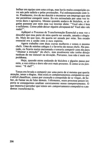 balliar cm equipe com urna colega, mas havia muila competicáo en
tre nos pelo salario e pelas promocóes. Fui enlouquccendo com is-
to. Finalmente, tive de me demitir e encontrar um emprego que nao
me permitisse competir tanto. Eu era estimulada por unía voz in
terna dura e agressiva. Mesmo qnando andava de bicicleta, se al-
guém passasse por mim essa voz interior dizia: "Vocé nao é boa
o suficiente. Como pode deixar alguém ultrapassá-la? Vocé nao vale
nada!".
Apliquei o Processo de Transformacao Essencial a essa voz e
descobri que essa parte de mim queria ser notada, amada e elogia
da. Mais do que isso, ela queria ser amada por mim. Seu estado
essencial era a uniao com o meu espirito.
Agora trabalho com duas outras mulheres e temos o mesmo
cliefe. Urna de minhas colegas é a favorita do nosso chele. No pas-
sado, eu ficaria muito enciumada e tentaría competir com ela para
"chamar a atcncao" do chele, mas aiualmcnte nao tenho desejo
nenhum de me imiscuir na situacáo. Portanto, isso nao é mais um
problema.
Hoje, qnando estou andando de bicicleta e alguém passa por
mim, a voz crítica e dura nao está mais presente. É como se eu pen-
sasse: "E daí?".
Tanya era levada a competir por urna parte de si mesma que queria
atenváo, amor e elogios. Mas existem comportamentos compulsivos que
é difícil classificar, como por cxemplo a compulsáo de se vingar, de be
ber, de fumar ou de falar demais. Felizmente, ueste processo^ouco im
porta se conseguimos analisar corretamente nosso comportamento. O
que importa é perceber que temos um comportamento compulsivo e po
demos transformá-lo.
206
 