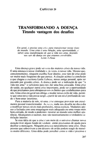 Capí i u ix) 29
TRANSFORMANDO A DOEN^A
Tirando vantagem dos desafios
Em geral, e preciso unía crin' para transformar nossa vistió
de mundo. Urna trise é unía héncao, unía oportunidade, e
talvez umii manifestacúo de que a vida nos ama, fazendo
nos sair da danca em que estamos envolvidos.
Leslie I eheau
Unía doenca grave pode ser urna das maiores crises da nossa vida.
É urna ameaca á nossa vitalidade e. as ve/es, á nossa vida. Mesmo que,
conscientemente, ninguém escolha ficar doente, esse tipo de crise pode
ser muito mais freqüente do que parece. A citaeáo ácima é a conclusao
a que chegou a escritora Leslie Lebeau, nossa amiga pessoal, após ter
passado por grandes crises. A doenca pode ser a indicacáo de que "a
vida nos ama" o suficiente para nos dar unía boa cutucada. Urna crise
de saúde, ou qualquer outra crise importante, pode ser a oportunidade
de que precisamos para ultrapassai mos os limites que estabelecemos para
nos. Urna crise em geral nos obriga a mudar nosso estilo de vida, permi
te que urna nova vida possa surgir a partir de uní nivel profundo de saú
de e bem-estar interiores.
Para a maioria de nos, so urna ji ¡se consegue provocar um cresci-
mentó pessoal transformador. As vc/es, nada nos desafia no dia-a-dia
a modificar nossos níveis mais profundos, nossa essencia. Mudamos ape
nas a fachada com urna maquiagem mais adequada ou urna roupa mais
bem-cortada, de modo a pódennos mostrar ao mundo urna melhor apa
réncia. Alcanzamos o sucesso, mas nao necessariamente a verdadeira sa
tisfacao interior.
Se essa ideia de que a crise é um meio de o universo chamar nossa
atcncáo tiver algum fundo de verdade entáo precisamos de ajuda para
decifrar a mensagem. Ninguém procura naturalmente unía crise. Duas
pessoas que sobrevivem a um desastre de aviao podem reagir de manei-
ra muito diferente. Unía délas pode perceber como a vida é preciosa e
207
 