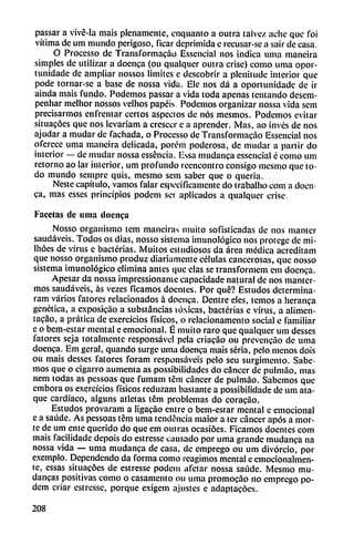 passar a vivé-la mais plenamente, cnquanto a outra talvez ache que foi
vitima de um mundo perigoso, ficar deprimida e recusar-se a sair de casa.
O Processo de Transformacao Essencial nos indica urna maneira
simples de utilizar a doenca (ou qualqiier outra crise) como uma opor-
tunidade de ampliar nossos limites e descobrir a plcnitudc interior que
pode tornar-se a base de nossa vida. Ele nos dá a oportunidade de ir
ainda mais fundo. Podemos passar a vida toda apenas tentando desem-
penhar melhor nossos velhos papéis Podemos organizar nossa vida sem
precisarmos enfrentar certos aspectos de nos mesmos. Podemos evitar
situacóes que nos levariam a cresccr c a aprender. Mas, ao invés de nos
ajudar a mudar de fachada, o Processo de Transformacao Essencial nos
oferece urna maneira delicada, porém poderosa, de mudar a partir do
interior — de mudar nossa esséncia. lissa mudanca essencial é como um
retorno ao lar interior, um profundo reencontró consigo mesmo que to
do mundo sempre quis, mesmo sem saber que o quería.
Neste capítulo, vamos falar específicamente do trabalho com a doen
ca, mas esses principios podem ser aplicados a qualquer crise.
Facetas de urna doenca
Nosso organismo lem manciras muito sofisticadas de nos manter
saudáveis. Todos os dias, nosso sistema imunológico nos protege de mi-
Ihóes de virus e bacterias. Muitos estudiosos da área médica acreditam
que nosso organismo produz diariamente células cancerosas, que nosso
sistema imunológico elimina antes que cías se transformen! em doenca.
Apesar da nossa impressionantc capacidade natural de nos manter-
mos saudáveis, as vezes ficamos docntes. Por qué? Estudos determina-
ram varios fatores relacionados á doenca. Dentre eles, temos a heranca
genética, a exposicao a substancias tóxicas, bacterias e virus, a alimen-
tacáo, a prática de exercícios físicos, o relacionamento social e familiar
c o bem-estar mental e emocional. É muito raro que qualquer um desses
fatores seja totalmente responsável pela criacao ou prevencao de urna
doenca. Em geral, quando surge uma doenca mais seria, pelo menos dois
ou mais desses fatores foram responsáveís pelo seu surgimento. Sabe
mos que o cigarro aumenta as possibilidades do cáncer de pulmao, mas
nem todas as pessoas que fumam tém cáncer de pulmao. Sabemos que
embora os exercícios físicos reduzam bastante a possibilidade de um ata
que cardíaco, alguns atletas tém problemas do coracao.
Estudos provaram a ligacáo entre o bem-estar mental c emocional
e a saúde. As pessoas tém uma tendencia maior a ter cáncer após a mor-
te de um ente querido do que em outras ocasióes. Ficamos doentcs com
mais facilidade depois do estresse causado por uma grande mudanca na
nossa vida — uma mudanca de casa, de emprego ou um divorcio, por
exemplo. Dependendo da forma como reagimos mental e emocionalmen-
te, essas situacóes de estresse podem afetar nossa saúde. Mesmo mu-
dancas positivas como o casamento ou uma promocao no emprego po
dem criar estresse, porque exigem ajustes e adaptacóes.
208
 