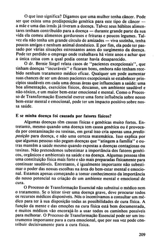 O que isso significa? Digamos que urna mulher tenha cáncer. Pode
ser que exista urna predisposicáo genética para este tipo de cáncer —
a máe e urna das irmás já tiveram a doenca. Talvez seus hábitos alimen
tares tenham contribuido para a doenca — durante grande parte da sua
vida ela comeu alimentos gordurosos e frituras e poucos legumes. Tal
vez ela nao tenha um grande círculo de amizades — viva sozinha, tenha
poucos amigos e nenhum animal doméstico. E por fim, ela pode ter pas-
sado por varias situacóes estressantes antes do surgimento da doenca.
Pode ter perdido o emprego onde trabalhava há vinte anos e achar que
a única coisa com a qual podia contar havia desaparecido.
O dr. Bernie Siegel relata casos de "pacientes excepcionais", que
tinham doencas "incuráveis" e ficaram bons, embora nao tenham rece-
bido nenhum tratamento médico eficaz. Qualquer um pode aumentar
suas chances de ser um desses pacientes excepcionais se estabelecer prin
cipios saudáveis em cada urna dessas áreas que influenciam a saúde: urna
boa alimentado, exercícios físicos, descanso, um ambiente saudável e
nao-tóxico, e um maior bem-estar emocional e mental. Como o Proces-
so de Transformacáo Essencial exerce urna forte influencia sobre nosso
bem-estar mental e emocional, pode ter um impacto positivo sobre nos-
sa saúde.
E se minba doenca foi causada por fatores físicos?
Algumas doencas tém causas físicas e genéticas muito fortes. En
tretanto, mesmo quando urna doenca tem causa genética ou é provoca
da por contaminacáo ou toxinas, em geral isso cria apenas urna predis-
posigáo para doenca, e nao urna certeza matemática. Isso explica por
que algumas pessoas nao pegam doencas que "atingem a familia" e ou-
tras mantém a saúde mesmo quando expostas a doencas contagiosas ou
toxinas. Nao pretendemos subestimar a importancia dos fatores genéti
cos, orgánicos e ambientáis na saúde e na doenca. Algumas pessoas tém
urna constituicáo física mais forte e sao mais preparadas físicamente para
continuar saudáveis. Entretanto, é igualmente importante nao subesti
mar o poder das nossas escolhas na área do bem-estar mental e emocio
nal. Estamos apenas comecando a tomar conhecimento da importancia
do nosso potencial na criacáo de um ambiente mental e emocional de
cura.
O Processo de Transformacáo Essencial nao substituí o médico nem
o tratamento. Se o leitor tiver urna doenca grave, deve procurar todos
os recursos médicos disponíveis. Nos o incentivamos a consultar um mé
dico para ter á sua disposicáo todas as possibilidades de cura física. A
funcáo da mente c das emocóes na cura física está bem documentada,
e muitos médicos váo encorajá-lo a usar todos os caminhos possíveis
para melhorar. O Processo de Transformacáo Essencial pode ser um ins
trumento importante para a cura emocional, que por sua vez pode con
tribuir decisivamente para a cura física.
209
 