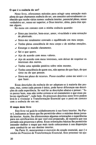 O que é a esséncia do ser?
Neste livro, oferecemos métodos para atingir urna sensacáo mais
plena do que chamamos esséncia do ser, um conceito umversalmente co-
nhecido que recebe varios nomes: esséncia interior, potencial pleno, nosso
verdadeiro ser, nosso ser superior, o Deus interior, alma, para citar ape
nas alguns.
Eu estou em contato com a minha esséncia quando:
s Sinto paz interior, bem-estar, amor, vivacidade e urna sensacáo
de plenitude.
s Sinto-me totalmente centrado e equilibrado em meu corpo.
s Tenho plena consciéncia de meu corpo e de minhas emocóes.
s Enxergo o mundo claramente.
s Sei o que quero.
v> Ajo de acordó com meus valores.
v* Ajo de acordó com meus interesses, sem deixar de respeitar os
interesses dos outros.
is Tenho urna opiniáo positiva sobre mim mesmo.
• Tenho consciéncia de quem sou, nao apenas do que faco, do que
sip.to ou do que possuo.
>s Sinto-me pleno de recursos. Posso escolher como me sentir e o
que fazer.
Essas descricóes da esséncia do ser adaptam-se á maioria das pes-
soas, mas, como cada pessoa é única, pode haver diferencas ñas descri
cóes de cada experiencia. Se vocé ler as descricóes abaixo e pensar: "Is-
to parece bom, mas nao tenho certeza se sci exatamente o que essas pa-
lavras significam", tudo bem. Os processos descritos neste livro podem
levá-lo a vivenciar a Transformacáo Essencial que o pora em contato
com a esséncia do seu ser.
O mapa deste livro
Este livro vai guiá-Io cuidadosamente á sua fontc interior. Na Par
te I, indicamos as bases que Ihe permitiráo obter o máximo dessa jorna
da interior. Assim, Ihe ofereceremos algumas orientacoes e experiencias
para nos certificarmos de que vocc está preparado, de maneira que sua
jornada seja prazerosa e plena. Essas orientacóes básicas Ihe permitiráo
entender melhor o mapa que mais tarde colocaremos á sua disposicáo
para conduzi-lo ao seu destino interior.
Na Parte II, mostraremos o exercício do estado essencial, que é o
núcleo do Proccsso de Transformacáo Essencial. Este processo vai aju-
20
 