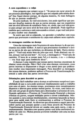 A cura espontánea c a culpa
Urna pergunta que sempre surge é: "Se posso me curar atraves de
um processo psicológico, isso significa que sou culpado pela minha doen
ca? Que fiquei doentc porque, de alguma maneira, fiz mais bobagens
do que as pessoas saudáveis?".
De jeito nenhum. Se vocé está doente, isso pode significar que pas-
sou por desafíos maiores do que as outras pessoas, que seu organismo
tem um nivel diferente de resistencia física, ou, aínda, que vocé está pron
to para atingir um novo nivel de bem-estar e plenitude. Pode significar
tambem que o universo o está convocando a crescer, e que vocé está pron
to para receber esse chamado.
Se sentir que está se culpando, vai aprender a trabalhar com essas
partes que provocam o sentimenlo de culpa mais adiante neste capítulo.
As mensagens coñudas na doenca
Urna das mensagens mais freqüentes de urna docnca c a de que pre
cisamos nos cuidar melhor. A outra é que precisamos reconhecer e acei
tar as partes de nos que excluímos ou deixamos de lado. Outra mensa-
gem é: "Vocé está muito bem do jeito que está. Pode diminuir seu rit
mo, porque vocé já está bem". Ás vezes, a mensagem é: "Vocé saiu do
caminho. É hora de se tornar mais fiel a si mesmo, e eu — a doenca
— vou ficar aqui para lembrá-lo disso".
A doenca é urna maneira que nossas partes internas encontram de
chamar nossa atencáo. Nao c fácil criar urna doenca; entretanto, essas
partes internas se dispuseram a chegar a esse ponto para que pudésse-
mos receber essa importante mensagem. Para descobrir as mensagens
das nossas doencas, podemos aplicar o Processo de Transformacáo Es-
sencial a cada urna das partes envolvidas.
Orientacoes para descobrir as partes
É mais fácil trabalhar com a doenca se estivermos receptivos á pos-
sibilidadc de que a cura pode acontecer imediatamente após o trabalho
com urna só parte. Ao mesmo tempo, precisamos estar completamente
dispostos e abertos para aceitar muitas partes. As vezes, urna única ses-
sáo com um grupo cíe partes basta para desencadear o processo de cura.
Quando aplicamos o Processo de Transformacáo Essencial a doencas
crónicas ou graves, surgem múltiplas partes a screm trabalhadas. Mes
mo quando a cura comeca imediatamente, estaremos lancando as bases
para urna saúde mais forte se continuarmos a utilizar o Processo de
Transformacáo Essencial. As dirctrizes que oferecemos a seguir para des
cobrir partes que possam apoiar a cura física através do Processo de
Transformacáo Essencial devem ser usadas urna após outra, e nao si
multáneamente. Descubra com quantas partes vocé acha confortável tra
balhar de cada vez. Muitas pessoas preterem trabalhar com urna ou duas
partes por vez.
210
 
