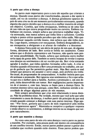 A parte que criou a doenca
As partes mais importantes para a cura sao aquelas que criaram a
doenca. Quando essas partes sao transformadas, passam a dar apoio á
saúde, em vez de sustentar a doenca. A doenca geralmente aparece de-
pois de urna crise ou de um momento particularmente estressante, quando
alguma das partes dccidiu que a doenca era a melhor maneira de atingir
um objetivo. Cynthia, que tinha enxaquecas, lembrou-se de urna fase
de sua vida em que eslava progredindo muito na carreira. Embora tra-
balhasse em excesso, sempre achava que precisava trabalhar mais. Vi-
via estressada, mas nunca achava que tinha feito o suficiente. Cynthia
atingiu o ponto crítico quando percebeu que nao tinha saída. Nao que
ría continuar naquela corrida insana, mas achava que nao tinha esco-
lha. Logo depois, comecou a tcr enxaquecas. Embora desagradaveis, es
sas enxaquecas a obrigaram a se afastar do trabalho e a descansar.
A doenca física pode ser um alerta de partes de nos que, de alguma
forma, deixamos de lado. Bert sentia-se infeliz no casamento. Como
achava que o divorcio representava um fracasso, nao quería nem pen
sar nessa possibilidade. No fundo, achava que nenhuma outra mulher
seria capaz de gostar dele. Também se sentia incapaz de revelar á esposa
seus desejos ou sentimentos e de ser ouvido por ela. Bert vivía tentando
agradar á mulher, que tinha opinióes formadas sobre tudo. A crise se
instalou quando ofcreceram a Bert urna promocáo no trabalho, um car
go de gerencia que lhe permitiría ganhar mais. Mas Bert sentia-se mal
sempre que pensava cm assumir o novo cargo, pois prefería seu traba
lho atual, de programador de computadores. A mulher insistía para que
ele aceitasse a promocáo. Bert ignorou seus sentimentos e fez o que acha
va que era o melhor para a familia. Aceitou a promocáo e, um ano de
pois, tinha desenvolvido um tumor. Bert negligenciou partes importan
tes de si mesmo e, com isso, lancou as bases para a doenca física. Se
estamos doentes talvez seja porque, como Bert, tenhamos sentido a ne-
cessidade de afogar algumas partes de nos mesmos.
Nem sempre percebemos que crise está relacionada á nossa doen
ca. Nao há problema nisso. Na verdade, mesmo que vocé ache que sabe
exatamente a causa da doenca, é melhor partir do principio de que está
errado quando comecar a dialogar com suas partes internas. Diga ape
nas: "Por favor, gostaria que a parte de mim responsável pela minha
doenca aparecesse agora". Mantenha-se receptivo a qualquer resposta
e entáo observe os sentimentos, o diálogo interno ou as imagens que sur-
gem naturalmente.
A parte que manlém a doenca
As vezes urna parte de nos cria urna doenca e outra parte ou partes
a mantem. Por exemplo, urna pessoa pode cair doente em conseqüéncia
de um confuto interno. Entáo, outras partes podem passar a gostar dos
cuidados que recebem quando estáo doentes. Essas partes podem que-
211
 