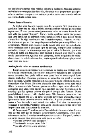 rer continuar doentes para receber carinho e cuidados. Quando estamos
trabalhando com questóes de saúde, devemos estar preparados para per-
ceber e aceitar essas partes de nos que podem estar sustentando a doen
ca e impedindo nossa cura.
Parles desequilibradas
Se tenho urna doenca e quero curá-la, será mais fácil para meu or
ganismo fazer isso se toda a minha energía estiver voltada para ajudar
o processo. É bom que eu consiga observar todas as outras áreas da mi
nha vida que possa "limpar". Por exemplo, qualqucr coisa que provo
que urna sensacáo de estresse é um elemento com o qual posso passar
a trabalhar. Se algo me chateia, me faz sentir culpada, triste ou ressenti-
da, trata-se de partes com as quais posso trabalhar para reequilibrar meu
organismo. Mesmo que essas áreas da minha vida nao estejam direta-
mente relacionadas a qualquer tipo de doenca, é importante trabalhar
com elas, porque, se sou urna pessoa que se irrita fácilmente, que senté
profunda culpa ou depressao, isso esvazia a energía que poderia estar
sendo usada na cura. Quanto mais completa, plena e equilibrada em to
das as áreas da minha vida eu for, maior quantidade de energía poderei
usar para me curar.
Aceitacáo de todos os nossos senlimentos
É particularmente importante observar as partes que tentam sufo
car nossos sentimentos. Se sentimos urna forte relutáncia em vivenciar
certas emocóes, isso pode indicar urna parte interior com a qual deve-
ríamos trabalhar. Quando ignoradas, as emocóes em geral se tornam
mais intensas. Quanto mais tentamos afastar nossos sentimentos, mais
distorcidos eles ficam. Se estou chateada com alguma coisa que meus
filhos ou meu marido fizeram, posso reconhecer que estou chateada e
conversar com eles. Essa opeáo nao significa que eles fizeram algo de
errado; significa apenas que eu nao gostei do que eles fizeram. Outra
possibilidade é pensar: "Ah, nao foi nada. Nao devo me preocupar com
isso. Vou deixar pra lá". Se achar que nao devo ficar chateada, estarcí
ignorando sinais que vém de dentro de mim. A parte que está chateada
passa a Ficar irritada e logo estará com raiva. E ai nao vou conseguir
esquecer o incidente. Portanto, urna coisa insignificante pode se tornar
importante para urna parte do meu ser.
O Processo de Transformacáo Essencial nao é urna varinha de con-
dáo que faz com que as emocóes desaparecam. Geralmente, sentir emo
cóes como a raiva é um elemento importante da cura. Em geral, a doen
ca surge porque nao aceitamos urna parte de nos:
"Eu nao deveria ficar zangado."
"Eu deveria sempre estar feliz."
"Eu nao deveria sentir ciúmes."
212
 