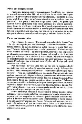 Partes que desejam morrer
Partes que desejam morrer aparecem com freqüéncia, e as pessoas
as vezes ficam assustadas. Nao há necessidade de ter medo. Basta per-
guntar: "E se vocé obtiver esse objetivo pretendido, e portanto morrer,
o que vocé deseja obter, através des.Ne objetivo, que seja ainda mais im
portante?". Em geral, a resposta é algo como "paz". As partes que
querem morrer geralmente estáo muito cansadas e se sentem desampa
radas diante de problemas continuos. Desejam desesperadamente sentir
imediatamente uma calma interior e acham que precisam morrer para
ter essa sensacáo. Mais uma vez, elas nos abrem o caminho para esta
dos profundamente transformadores que já existem dentro de nos.
Parles que querem culpar
Partes ligadas á culpa — "Eu sou culpado pela minha doenca" ou
"Eu nao sou culpado pela minha doenca" — sao muito comuns. Se es
tamos doentes, de alguma maneira a culpa é nossa. É muito fácil pen
sar: "Devo ter feito alguma coisa errada", ou entáo: "Poderia ter agi
do de maneira diferente". Se nos culparmos, estaremos nos impedindo
de observar a mensagem contida na doenca e de reagir a ela. A mensa-
gem que a doenca tem a oferecer é maravühosa. Através do Processo
de Transformacáo Essencial, passamos a nos sentir gratos por essa men
sagem. Percebemos que se trata de uma béncáo, nao de algo pelo qual
devemos nos culpar.
Por outro lado, ás vezes uma parte de nos senté a necessidade de
nos defender contra a culpa. Se percebermos uma reacio defensiva in
terna — "Nao sou responsável por isso — nao há nada psicológico nesta
doenca" — vale a pena trabalhar com essa parte. Mesmo que nao haja
nenhum elemento psicológico na doenca, poderemos reunir bastante ener
gía se conseguíanos solucionar a questao da nossa atitude defensiva. Uma
participante de um dos nossos seminarios disse, com raiva: "Acho que
os componentes físicos da doenca sao geralmente ignorados e culpamos
as pessoas porque estáo doentes. Eu sofro de asma, trata-se de algo físi
co" . Provavelmente, essa raiva era uma reacáo a amigos e párenles bem-
intencionados que a culpavam por sua doenca.
Se nos sentirmos com raiva e na defensiva porque estamos sendo
culpados, é interessante trabalhar com essa parte interior do nosso ser.
A parte que está zangada e na defensiva precisa receber atencáo e res-
peito. E teremos maior chance de cura se ¡gnorarmos se nossa doenca
é ou nao realmente causada por fatores físicos ou psicológicos. Na ver-
dade, nao sabemos. O que sabemos é que a culpa ou a defesa contra
a culpa é muito desagradável e desvia a energía que poderíamos estar
usando para a cura.
214
 