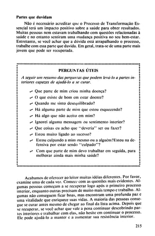 Partes que duvidam
Nao é necessário acreditar que o Processo de Transformacáo Es-
sencial terá um impacto positivo sobre a saúde para obter resultados.
Muitas pessoas nem estavam trabalhando com questóes relacionadas á
saúde e no cntanto scniiram urna mudanca positiva no seu bem-estar.
Entretanto, se vocé adiar que a dúvida está atrapalhando o processo,
trabalhe com cssa parte que duvida. Em gcral, trata-sc de urna parte mais
jovem que pode ser recuperada.
PERGUNTAS LITÉIS
A seguir um resumo das pergunias que podem levá-lo a partes in
teriores capazes de ajudá-lo a se curar.
** Que parte de mim criou minha doenca?
• O que existe de bom em estar doente?
>s Quando me sinto desequilibrado?
e» Há alguma parte de mim que estou esquecendo?
is Há algo que nao aceito em mim?
^ Ignorei alguma mensagem ou sentimento interior?
«^ Que coisas cu acho que "deveria" ser ou fa/.er?
*• Estou milito ligado ao sucesso?
*<* Estou culpando a mim mesmo ou a alguém?Estou na de
fensiva por estar sendo "culpado"?
** Com que parte de mim devo trabalhar em seguida, para
mclhorar ainda mais minha saúde?
Acabamos de oferecer ao Icitor muitas idéias diferentes. Por favor,
examine urna de cada vez. Comcce com as questóes mais evidentes. Al-
gumas pessoas comceam a se recuperar logo após o primeiro processo
interior, enquanto outras precisam de muito mais tempo e trabalho. Al-
gumas nao conseguem ficar boas, mas encontram urna profunda paz e
urna vitalidade que enriquece suas vidas. A maioria das pessoas conse-
gue se curar antes mesmo de chegar ao final da lista ácima. Dcpois que
se recuperar, se vocc achar que vale a pena continuar descobrindo par
les interiores e trabalhar com elas, nao hesite em continuar o processo.
Ele pode ajudá-lo a manter c a aumentar sua resistencia interior.
215
 