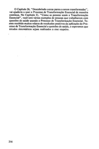 O Capítulo 26, "Descobrindo outras partes a serení transformadas",
vai ajudá-lo a usar o Proccsso de Transformacáo Essencial de maneira
continua. No Capítulo 31, "Como as pessoas usam a Transformacáo
Essencial'*, vocé terá varios exemplos de pessoas que trabalharam com
qucstócs de saúde usando o Processo de Transformacao Essencial. Te-
jhos recebido muitos relatos de resultados positivos da aplicacao do Pro
cesso de Transformacao Essencial a qucstócs de saúdc, e esperamos que
cstudos sistemáticos sejam realizados a esse respeito.
216
 