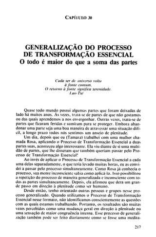 Capítulo jo
GENERALIZADO DO PROCESSO
DE TRANSFORMADO ESSENCIAL
O todo é maior do que a soma das partes
Cada ser de universo vottu
á fonle conium.
O retorno a fonle significa serenidade.
l.ao- Tse
Quase todo mundo possui algumas partes que foram deixadas de
lado há muitos anos. Ás vezes, trata-se de partes de que nao gostamos
ou das quais aprendemos a nos cmergonhar. Outras vezes, trata-se de
partes que ficaram feridas e sumiram para se proteger. Embora aban
donar urna parte seja urna boa maneira de atravessar urna situacáo difí
cil, a longo prazo todos nos sentimos uní anscio de plenitude.
Um dia, depois que eu (Támara) trabalhei com urna mulhcr cha
mada Rosa, aplicando o Processo de Transformacáo Essencial a duas
partes suas, acomcceu algo intcrcssantc. Ela viu diante de si urna multi-
dáo de partes, que lhe disseram que também queriam passar pelo Pro
cesso de Transformacáo Essencial!
Ao invés de aplicar o Processo de Transformacáo Essencial a cada
urna délas separadamente, o que teria levado muitas horas, eu as convi-
dei a passar pelo processo simultáneamente. Como Rosa já conhecia o
processo, sua mente inconsciente sabia como aplicá-lo. Isso possibilitou
a repeticáo do processo de maneira generalizada e inconsciente com to
das as partes simultáneamente. Depois, ela afirmou que dera um gran
de passo em direcáo á plenitude como ser humano.
Desde enláo, tenho orientado outras pessoas e grupos nesse pro
cesso generalizado. Quando utilizamos o Processo de Transformacáo
Essencial nesse formato, nao identificamos conscientemente as questóes
com as quais estamos trabalhando. Portanto, os resultados sao muitas
vezes percebidos como urna mudanca geral em direcáo á plenitude ou
urna sensacáo de maior congruencia interna. Esse processo de generali-
zacáo também pode ser feito diariamente como se fosse urna medita-
217
 