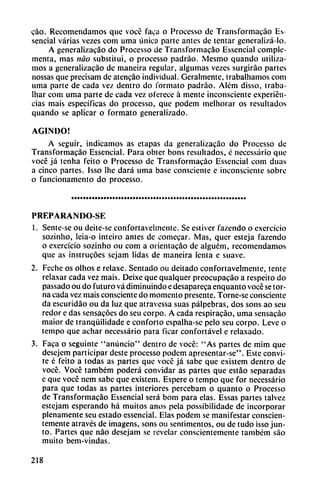 cao. Recomendamos que vocé faca o Processo de Transformacáo Es
sencial varias vezes com uma única parte antes de tentar general¡zá-lo.
A generalizacáo do Processo de Transformacáo Esscncial comple
menta, mas nao substituí, o processo padráo. Mesmo quando utiliza
mos a generalizacáo de maneira regular, algumas vezes surgirao partes
nossas que precisam de atencáo individual. Geralmente, trabalhamos com
urna parte de cada vez dentro do formato padrao. Além disso, traba-
lhar com uma parte de cada vez oferece á mente inconsciente experien
cias mais específicas do processo, que podem melhorar os resultados
quando se aplicar o formato generalizado.
AGINDO!
A seguir, indicamos as etapas da generalizacáo do Processo de
Transformacáo Essencial. Para obter bons resultados, é necessário que
vocé já tenha fcito o Processo de Transformacáo Essencial com duas
a cinco partes. Isso lhe dará uma base consciente e inconsciente sobre
o funcionamento do processo.
PREPARAN DO-SE
1. Sente-se ou deite-se confortavelmcnte. Se estiver fazendo o exercicio
sozinho, leia-o inteiro antes de comecar. Mas, quer esteja fazendo
o exercicio sozinho ou com a orientacáo de alguém, recomendamos
que as instrucóes sejam lidas de maneira lenta e suave.
2. Feche os olhos e relaxe. Sentado ou deitado confortavelmentc, tente
relaxar cada vez mais. Deixe que qualquer preocupacáo a respeito do
passado ou do futuro vá diminuindo e desapareca enquanto vocé se tor
na cada vez mais consciente do momento presente. Torne-se consciente
da escuridáo ou da luz que atravessa suas pálpebras, dos sons ao seu
redor c das sensacóes do seu corpo. A cada respiracáo, uma sensacáo
maior de tranqüilidade e conforto espalha-se pelo seu corpo. Leve o
tempo que achar necessário para ficar confortável e relaxado.
3. Faca o seguinte "anuncio" dentro de vocé: "As partes de mim que
desejem participar deste processo podem apresentar-se". Este convi
te é feito a todas as partes que vocé já sabe que existem dentro de
vocé. Vocé também poderá convidar as partes que estáo separadas
e que vocé nem sabe que existem. Espere o tempo que for necessário
para que todas as partes interiores percebam o quanto o Processo
de Transformacáo Essencial será bom para elas. Essas partes talvez
estejam esperando há muitos anos pela possibilidade de incorporar
plenamente seu estado essencial. Elas podem se manifestar conscien
temente através de imagens, sons ou sentimentos, ou de tudo isso jun
to. Partes que nao desejam se revelar conscientemente também sao
muito bem-vindas.
218
 