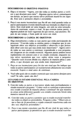 DESCOBRINDO O OBJETIVO POSITIVO
4. Diga a si mcsmo: "Agora, convido todas as minhas partes a verifi
car o que desejam para mim". Algumas partes talvez comuniquem
seu desejo, ao passo que outras talvez prefiram manlé-lo em segre-
do. Este será o primeiro objetivo pretendido.
5. Peca á sua mente inconsciente que Ihe dé um sinal quando todas as
partes participantes tiverem identificado sua intencao ou objetivo po
sitivo. Este sinal pode ser uma imagem, um som ou urna sensacáo.
Antes de continuar, espere o sinal. Já que existem tantas partes, e
algumas podem ser mais vagarosas do que outras, seja paciente. Dc-
pois de um tempo, c bom pedir de novo um sinal.
DESCOBRINDO A CADEIA DE OBJETIVOS
6. Diga mentalmente a todas as suas partes que estáo participando do
processo: "Convido todas as minhas partes a imaginar que já con-
seguiram obter scu objetivo pretendido c observem o que pretcn-
dem obter com isso que seja ainda mais importante". Agora convi
de todas as suas partes a continuar respondendo a essa pergunta,
até chegarem ao seu estado essencial. Algumas partes podem entrar
rápidamente em contato com o scu estado essencial, enquanto ou
tras talvez necessitcm que vocc repita varias vezes a pergunta:
"Quando voces tiverem oblido esse objetivo de maneira plena e com
pleta, o que desejam que seja ainda mais importante?".
7. Peca ao seu inconsciente para Ihe dar um sinal que Ihe indique que
todas as partes participantes já incorporaran! plenamente seu estado
essencial. Espere o sinal antes de continuar.
8. Vocé sabe quais sao os estados essenciais que suas partes desejam para
vocé? Se sabe, quais sao eles?
LEVANDO O ESTADO ESSENCIAL PELA CADEIA
DE OBJETIVOS
9. Convide todas as partes a incorporar ainda mais profundamente o
estado essencial e perguntc: "Como voces se sentiriam se possuissem
esse estado essencial de maneira plena e continua? De que maneira
as coisas seráo diferentes quando sous estados essenciais forem uma
maneira natural de ser?".
10. Convide todas as partes a permitir que o estado essencial transfor
me todos os objetivos pretendidos. Perguntc a elas: "Observem co
mo o fato de já possuírem o estado essencial transforma cada um
dos seus objetivos pretendidos".
11. Peca á sua mente consciente que Ihe dé um sinal de que todas as
partes participantes já permitiram que o estado essencial transfor-
219
 