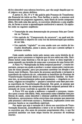 dá-lo a descobrir seus talentos interiores, que vao surgir daquilo que vo-
cé julgava seus piores defeitos.
A partes II, III, IV e V váo guiá-lo pelo Processo de Transforma
cáo Essencial do inicio ao fim. Para facilitar a tarefa, o processo será
demonstrado em pequeños segmentos, mais facéis de serem compreen-
didos. Em cada urna das partes, os exercícios obcdcccm a urna seqücn-
cia, de forma a tornar a aprendizagem confortável e natural. Os capítu
los estáo na seguinte seqüéncia:
• Transcricáo de urna demonstracáo do processo feita por Conni-
rae ou Támara.
• Um capítulo de "Compreensáo da estrutura", no qual será de
monstrado o objetivo de cada fase da demonstracáo que acabou
de ser lida.
• Um capítulo "Agindo!" ou urna sessáo com um roteiro de ins-
trucoes detalhadas, passo a passo, para que a pessoa aplique o
processo sozinha.
Cada sessao também inclui pelo menos urna curta historia de al-
guém que usou o processo e o impacto que ele teve sobre sua vida. Deci
dimos incluir essas historias a fim de que o leitor se sinta inspirado e
possa expandir sua intuicao de como usar o processo de urna forma útil.
A Parte VI,"Reimpressáo da linha temporal parental", é muito im
portante, porque nos ajuda a perdoar e a amar nossos pais e outras pes-
soas do nosso passado, para que possamos caminhar em direcáo a um
futuro mais brilhante. Esta parte do processo aprofunda e enriquece a
experiencia da esséncia do ser, colocando os beneficios do Processo de
Transformacáo Essencial dentro da nossa historia familiar. Ao fazer-
mos isto, os acontecimentos pelos quais passamos — singulares ou co-
muns, trágicos ou tranquilos — passam a constituir urna base para nos
sa experiencia da Transformacáo Essencial. Em geral, as pessoas que
passam pelo processo de reimpressáo da linha temporal parental tém a
sensacáo de terem resolvido as questóes do passado.
A Parte VII nos ajuda a melhorar e expandir o processo, trazen-
do-o para a nossa vida diaria. Nela, mostramos como trabalhar com pro
blemas de saúde, como descobrir e eliminar padroes de personalidade
limitadores, apresentamos varias entrevistas com pessoas que passaram
pelo processo e obtiveram sucesso e, finalmente, explicamos como este
processo baseia-se na experiencia espiritual.
Por maior que seja a tentacáo de ir direto aos exercícios de Trans
formacáo Essencial, aconseihamos o leitor a ler as historias pessoais e
os exercícios que vém antes do processo propriamente dito, o que lhe
permitirá assimilar um bom mapa interno do processo de mudanca
interior.
21
 
