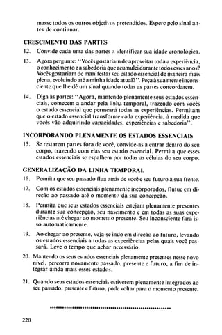masse todos os outros objetivos pretendidos. Espere pelo sinal an
tes de continuar.
CRESCIMENTO DAS PARTES
12. Convide cada urna das partes a identificar sua idade cronológica.
13. Agora pergunte: "Voces gostariam de aproveitar toda a experiencia,
o conhecimento e a sabedoria que acumulei durante todos esses anos?
Voces gostariam de manifestar seu estado essencial de maneira mais
plena, evoluindo até a minha idade atual?". Peca á sua mente incons
ciente que Ihe dé um sinal quando todas as partes concordarcm.
14. Diga as partes: "Agora, mantendo plenamente seus estados cssen
ciais, comecem a andar pela linha temporal, trazendo com voces
o estado essencial que permeará todas as experiencias. Permitam
que o estado essencial transforme cada experiencia, á medida que
voces váo adquirindo capacidades, experiencias c sabedoria".
INCORPORANDO PLENAMENTE OS ESTADOS ESSENCIAIS
15. Se restarem partes fora de vocé, convide-as a entrar dentro do seu
corpo, trazendo com elas seu estado essencial. Permita que esses
estados essenciais se espalhem por todas as células do seu corpo.
GENERALIZACÁO DA LINHA TEMPORAL
16. Permita que seu passado flua atrás de vocé e seu futuro á sua frente.
17. Com os estados essenciais plenamente incorporados, flutue em di-
recao ao passado até o momento da sua concepeáo.
18. Permita que seus estados essenciais estejam plenamente presentes
durante sua concepeáo, seu nascimento e em todas as suas expe
riencias até chegar ao momento presente. Seu inconsciente fará is-
so automáticamente.
19. Ao chegar ao presente, veja-se indo em direcao ao futuro, levando
os estados essenciais a todas as experiencias pelas quais vocé pas-
sará. Leve o tempo que achar necessário.
20. Mantendo os seus estados essenciais plenamente presentes nesse novo
nivel, percorra novamente passado, presente e futuro, a fim de in
tegrar ainda mais esses estados.
21. Quando seus estados essenciais estiverem plenamente integrados ao
seu passado, presente e futuro, pode voltar para o momento presente.
220
 