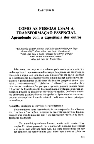 CAPÍTl'IX) 31
COMO AS PESSOAS USAM A
TRANSFORMADO ESSENCIAL
Aprendendo com a experiencia dos outros
"Eu poderío contar niinlws aventuras (comecando por lioje
de manhá)", disse A ¡ice, uní tanto tímidamente;
"mas, nao vale a pena comecar de ontem, porque
ontem eu era urna outra pessoa".
Alicc no País das Maravilhas
Saber como outras pessoas mudaram pode nos inspirar e nos esti
mular a promover em nos as mudanzas que desejamos. As historias que
contamos a seguir dáo urna idéia das muitas áreas em que o Processo
de Transformacáo Essencial provocou urna mudanza significativa. Ini-
cialmcnte, pretendíamos dividir essas historias em categorías como "car-
reira", "relacionamento", "dinhciio", "hábitos" etc., mas descobri-
mos que as transformacóes por que as pessoas passam quando fazem
o Processo de Transformacáo Essencial sao táo profundas que cada ex
periencia poderia se enquadrar cm varias categorías. O efeito c o mes-
mo que ocorre quando atiramos urna pedra na agua: círculos que se des
dobram e se ampliam. Em cada subtítulo, indicamos as áreas principáis
de mudanca.
Samantha: mudanca de curreiru e rclacionamenlo
Todo mundo se senté desmotivado de vez em quando. Para Saman
tha, o medo e a frustracáo a impediam de progredir na carreira. lila pas
sou por urna grande mudanca com o uso repetido do Processo de Trans
formacáo Essencial:
Certa manhá, quando me levantei, sentia muito medo e frus
tracáo. Eu eslava passando por urna fase de mudanca profissional
e as coisas nao estavam nada bem. Eu tinha muito medo de nao
ter dinheiro, de perder minha casa, mcus bens e outras coisas do
221
 