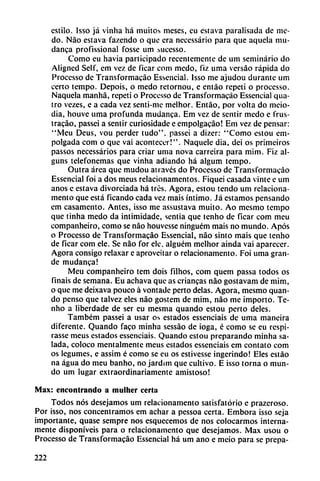 estilo. Isso já vinha há muitos meses, cu eslava parausada de me-
do. Nao eslava fazendo o que era necessário para que aquela mu-
danca profissional fosse um sucesso.
Como cu havia participado recentemente de um seminario do
Aligned Self, cm vez de ficar com medo, fiz urna versáo rápida do
Processo de Transformacáo Essencial. Isso me ajudou durante um
ceno tempo. Depois, o medo retornou, e entáo repetí o processo.
Naquela manhá, repetí o Processo de Transformacáo Essencial qua-
tro vezes, e a cada vez senti-me melhor. Entáo, por volta do meio-
dia, houve urna profunda mudanca. Em vez de sentir medo e frus-
tracáo, passei a sentir curíosídade e empolgacáo! Em vez de pensar:
"Meu Deus, vou perder tudo", passei a dizer: "Como estou cm-
polgada com o que vai acontecer!". Naquele día, dei os primeiros
passos necessários para criar urna nova carreira para mim. Fiz al-
guns telefonemas que vinha adiando há algum tempo.
Outra área que mudou ati aves do Processo de Transformacáo
Essencial foi a dos meus relacionamentos. Fiquei casada vinte e um
anos e estava divorciada há tres. Agora, estou tendo um reiaciona
mento que está ficando cada vez mais íntimo. Já estamos pensando
em casamento. Antes, isso me assustava muito. Ao mesmo tempo
que tinha medo da intimidade, sentia que tenho de ficar com meu
companheiro, como se nao houvesse ninguém mais no mundo. Após
o Processo de Transformacáo Essencial, nao sinto mais que tenho
de ficar com ele. Se nao for ele. alguém melhor aínda vaí aparecer.
Agora consigo relaxar e aproveitar o reiacionamento. Foi urna gran
de mudanca!
Meu companheiro tem dois filhos, com quem passa todos os
fináis de semana. Eu achava que as criancas nao gostavam de mim,
o que me deixava pouco á vontade peno délas. Agora, mesmo quan-
do pensó que talvez eles nao gostem de mim, nao me importo. Te
nho a liberdade de ser eu mesma quando estou perto deles.
Também passei a usar os estados essenciais de urna maneira
diferente. Quando faco minha sessáo de ioga, é como se eu respi-
rasse meus estados essenciais. Quando estou preparando minha sa
lada, coloco mentalmente meus estados essenciais em contato com
os legumes, e assim é como se eu os estivesse ingerindo! Eles estáo
na agua do meu banho, no jardim que cultivo. E isso torna o mun
do um lugar extraordinariamente amistoso!
Max: encontrando a mulher cerln
Todos nos desejamos um reiacionamento satisfatório e prazeroso.
Por isso, nos concentramos em achar a pessoa certa. Embora isso seja
importante, quase sempre nos esquecemos de nos colocarmos interna
mente disponíveis para o reiacionamento que desejamos. Max usou o
Processo de Transformacáo Essencial há um ano e meio para se prepa-
222
 