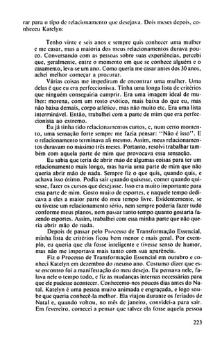 rar para o tipo de relacionamento t|iie desejava. Dois meses depois, co-
nhcceu Katelyn:
Tenho vinte e seis anos e sempre quis conhecer urna mulhcr
e me casar, mas a maioria dos ineus relacionamentos durava pou-
co. Conversando com as pessoas sobre suas experiencias, percebi
que, geralmente, entre o momento em que se conhece alguém e o
casamento, leva-se um ano. Como quería me casar antes dos 30 anos,
achei melhor comecar a procurar.
Varias coisas me impediram de encontrar urna mulher. Urna
délas é que eu era perfeccionista. Tinha urna longa lista de criterios
que ninguém conseguiría cumprir. Era urna imagem ideal de mu
lher: morena, com um rosto exótico, mais baixa do que eu, mas
nao baixa demais, corpo atlético, mas nao muito etc. Era urna lista
interminável. Entáo, trabalhei com a parte de mim que era perfec
cionista ao extremo.
Eu já tinha tido relacionamentos curtos, e, num certo momen
to, urna sensacáo forte semprc me fazia pensar: "Nao é isso". E
o relacionamento terminava ali mesmo. Assim, meus relacionamen
tos duravam no máximo tres meses. Portanto, resolví trabalhar tam-
bém com aqucia parte de mim que provocava essa sensacáo.
Eu sabia que teria de abrir máo de algumas coisas para ter um
relacionamento mais longo, mas havia urna parte de mim que nao
quería abrir máo de nada. Sempre fiz o que quis, quando quis, e
achava isso ótimo. Podia sair quando quisesse, comer quando qui-
sesse, fazer os cursos que desejasse. Isso era muito importante para
essa parte de mim. Costo muito de esportcs, e naquele tempo dedi-
cava a eles a maior parte do meu tempo livre. Evidentemente, se
eu tivesse um relacionamento serio, nem sempre poderia fazer tudo
conforme meus planos, nem passar tanto tempo quanto gostaria fa-
zendo esportes. Assim, trabalhei com essa minha parte que nao que-
ria abrir máo de nada.
Depois de passar pelo Processo de Transformacáo Essencial,
minha lista de criterios ficou bem menor e mais geral. Por exem-
plo, eu quería que ela fosse inteligente e tivesse senso de humor,
mas nao me importava mais tanto com sua aparéncia.
Fiz o Processo de Transformacáo Essencial em outubro e co-
nheci Katelyn em dezembro do mesmo ano. Costumo dizer que es-
sc encontró foi a manifestacáo do meu desejo. Eu pensava nele, fa-
lava nele o tempo todo, c fiz as mudancas internas necessárias para
que ele pudesse acontecer. Conhecemo-nos poucos dias antes do Na
tal. Katelyn é urna pessoa muito animada c engracada, e logo sou-
be que quería conhecé-la melhor. Ela viajou durante os feriados de
Natal e, quando voltou, no mes de Janeiro, convidei-a para sair.
Em fevereiro, comecei a pensar que talvez ela fosse aquela pessoa
223
 