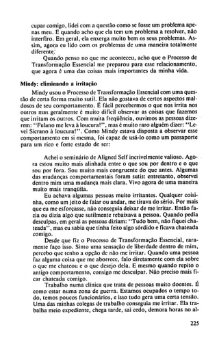 cupar comigo, lidei com a questáo como se fosse um problema ape
nas meu. E quando acho que ela tem um problema a resolver, nao
interfiro. Em geral, ela enxerga muito bem os seus problemas. As-
sim, agora eu lido com os problemas de urna maneira totalmente
diferente.'
Quando pensó no que me aconteceu, acho que o Processo de
Transformacao Essencial me preparou para esse relacionamento,
que agora é urna das coisas mais importantes da minha vida.
Mindy: eliminando a ¡rritacáo
Mindy usou o Processo de Transformacao Essencial com urna ques
táo de certa forma muito sutil. Ela nao gostava de certos aspectos mal
dosos de seu comportamento. É fácil percebermos o que nos irrita nos
outros mas geralmente é muito difícil observar as coisas que fazemos
que irritam os outros. Com muita frcqüéncia, ouvimos as pessoas dize-
rem: "Fulano me leva á loucura!", mas é muito raro alguém dizer: "Le-
vei Sicrano á loucura!". Como Mindy estava disposta a observar esse
comportamento em si mesma, foi capaz de usá-lo como um passaporte
para um rico e forte estado de ser:
Achei o seminario de Aligned Self incrivelmente valioso. Ago
ra estou muito mais alinhada entre o que sou por dentro e o que
sou por fora. Sou muito mais congruente do que antes. Algumas
das mudancas comportamentais foram sutis: entretanto, observei
dentro mim urna mudanca mais clara. Vivo agora de urna maneira
muito mais tranquila.
Eu achava algumas pessoas muito irritantes. Qualquer coisi-
nha, como um jeito de falar ou andar, me tirava do serio. Por mais
que eu me esforcasse, nao conseguía deixar de me irritar. Entáo fa-
zia ou dizia algo que sutilmente rebaixava a pessoa. Quando pedia
desculpas, em gcral as pessoas diziam: "Tudo bem, nao fiquei cha-
teada", mas eu sabia que tinha feito algo sórdido e ficava chateada
comigo.
Desde que fiz o Processo de Transformacáo Essencial, rara
mente faco isso. Sinto uma sensacáo de liberdade dentro de mim,
percebo que tenho a opcáo de nao me irritar. Quando uma pessoa
faz alguma coisa que me aborrece, falo diretamente com ela sobre
o que me chateou e o que desejo déla. E mesmo quando repito o
antigo comportamento, consigo me desculpar. Nao preciso mais fi-
car chateada comigo.
Trabalho numa clínica que trata de pessoas muito doentes. É
como estar numa zona de guerra. Estamos ocupados o tempo to
do, temos poucos funcionarios, e isso tudo gera uma certa tensao.
Uma das minhas colegas de trabalho conseguía me irritar. Ela tra-
balha meio expediente, chega tarde, sai cedo, demora horas no al-
225
 
