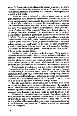 moco. Eu ficava muito chateada com cía, porque achava que ela estava
fazcndo corpo mole c sobrccarrcgando os outros. Entretanto, nunca con-
versci com ela sobre isso diretamentc, mas fazia certas coisas apenas com
o objetivo de irritá-la.
Ura día, eu estava no laboratorio e ela entrou conversando com al-
guém sobre um rapaz com quem estava saindo. Sentí que ela estava in
segura a respeito desse relacionamento. Enquanto estávamos trabalhando
no microscopio, resolví tocar no assunto. De maneira inocente, mas num
tom sutilmente sarcástico, perguntei: "Entao, vocé está apaixonada por
esse cara? Vocc gosta muito dele?". E ela replicou: "Nao quero falar
com vocé sobre isso". E eu respondí: "Tudo bem. Se vocé nao quer fa
lar comigo sobre isso, tudo bem". Eu disse isso num tom de voz leve
mente maldoso, de maneira que ninguém pudesse me acusar de estar sen
do irónica. Parecía um comentario normal, mas eu sabia que estava que-
rendo chateá-la. Na verdade, eu nao estava dizendo que estava tudo bem.
O que eu quería dizer era: "Ótimo, já que vocé está insegura, nao preci
sa falar comigo sobre isso!". Embora ela tivesse me dado urna resposta
grosseira, eu sabia que tinha implicado com ela de propósito. Continuei
trabalhando no microscopio, pensei: "Nao seí por que disse aquilo".
E fiquei muito chateada comigo.
No final da tarde, ela veio me pedir desculpas: "Sinto muito ter
respondido daquela maneira, mas c que estou realmente muito insegura
sobre esse relacionamento", e continuou a conversar. Ela nao tinha per-
cebido a minha provocacao, mas eu sabía o que estava acontecendo. Eu
estava irritada porque ela nao estava trabalhando direito e, em vez de
ser dircta, tinha sido maldosa no comentario sobre seu relacionamento.
No seminario, trabalhei com esse meu lado que me fazia implicar
com aquela colega de trabalho. A experiencia que tive com o Processo
de Transformado Essencial foi excepcional. Chegamos a níveis muíto
profundos. No último día, a reimpressao da linha temporal parental foi
tao intensamente libertadora que as lágrimas escorriam pelo meu rosto.
Chamei a um dos meus estados essenciais de "acabado", por ter chega-
do a um nivel de equilibrio c harmonía comigo mesma.
Isso nao quer dizer que aquela colega nao me chateie mais. Quan-
do ela tira urna hora e meia de almoco, fico pensando: "Lá vai ela de
novo". Mas volto a cuidar do meu trabalho. Nem pensó mais se ela está
fazendo a parte que Ihe toca no trabalho — isso simplesmente nao me
preocupa mais. É como se eu tivesse tirado um peso de cima de mim.
Minha reacio para comigo mesma, quando faco alguma coisa er
rada, tem sido muito mais tolerante. Nao sinto mais a necessidade de
ser perfeita. Se nao gosto de alguma coisa que urna pessoa fez, cm vez
de provocá-la maldosamente sobre outra coisa qualquer, consigo ser di
rcta e dizer o que estou pensando. Com isso, a pessoa tem a oportuni-
dade de se explicar.
226
 