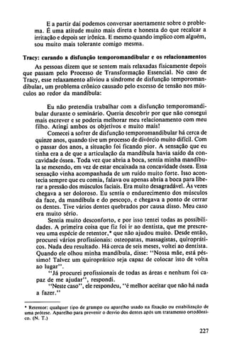 E a partir daí podemos conversar aoertamente sobre o proble
ma. É urna atitude muito mais direta e honesta do que recalcar a
irritacao e depois ser irónica. E mesmo quando implico com alguém,
sou muito mais tolerante comigo mesma.
Tracy: curando a disfuncáo temporomandibular e os relacionamentos
As pessoas dizem que se sentem mais relaxadas físicamente depois
que passam pelo Processo de Transformacáo Essencial. No caso de
Tracy, esse relaxamento aliviou a síndrome de disfuncáo temporoman
dibular, um problema crónico causado pelo excesso de tensáo nos mús
culos ao redor da mandíbula:
Eu nao pretendía trabalhar com a disfuncao temporomandi
bular durante o seminario. Queria descobrir por que nao conseguí
mais escrever e se poderia melhorar meu relacionamento com meu
filho. Atingí ambos os objetivos e muito mais!
Comecei a sofrer de disfuncao temporomandibular há cerca de
quinze anos, quando tive um processo de divorcio muito difícil. Com
o passar dos anos, a situacáo foi ficando pior. A sensacao que eu
tinha era a de que a articulacao da mandíbula havia saído da con-
cavidade óssea. Toda vez que abria a boca, sentía minha mandíbu
la se mexendo, em vez de estar encaixada na concavidade óssea. Essa
sensacao vinha acompanhada de um ruido muito forte. Isso acon
tecía sempre que eu comia, falava ou apenas abría a boca para libe
rar a pressáo dos músculos facíais. Era muito desagradável. Ás vezes
chegava a ser doloroso. Eu sentía o endurecimento dos músculos
da face, da mandíbula e do pescoco, e chegava a ponto de cerrar
os dentes. Tive varios dentes quebrados por causa disso. Meu caso
era muito serio.
Sentía muito desconforto, e por isso tentei todas as possibili-
dades. A primeira coisa que fiz foi ir ao dentista, que me prescre-
veu urna especie de retentor,* que nao ajudou muito. Desde entáo,
procurei varios profissionais: osteopatas, massagistas, quiropráti-
cos. Nada deu resultado. Há cerca de seis meses, voltei ao dentista.
Quando ele olhou minha mandíbula, disse: "Nossa mae, está pés-
simo! Talvez um quiroprático seja capaz de colocar isto de voUa
ao lugar".
"Já procurei profissionais de todas as áreas e nenhum foi ca
paz de me ajudar", respondí.
"Neste caso", ele respondeu, "é melhor aceitar que nao há nada
a fazer."
* Retentor: qualquer tipo de grampo ou aparelho usado na fixafáo ou estabilizafáo de
urna prótese. Aparelho para prevenir o desvio dos dentes após um tratamento ortodónti-
co. (N. T.)
227
 