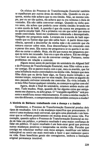Os efeitos do Processo de Transformacao Essencial também
se espalharam por outras áreas da minha vida. Quando eu era pe-
quena, minha máe achava que eu era tímida. Mas, ao mesmo tem-
po, por eu ser táo quieta, ela achava que eu era teimosa e cheia de
vontades. Ela nao sabia conversar comigo. Quando eu tinha qua-
tro anos, ela achou que poderia curar minha timidez levando-me
a uma escola de balé. A questáo é que ela nunca me perguntou se
eu quería estudar balé. Foi a primeira vez em que achei que estava
sendo controlada. Senti-me totalmente violentada e desrespeitada.
Ninguém me perguntou nada. Levaram-me á escola de balé espe
rando que eu fizesse algo que nao sabia fazer. A partir dessa expe
riencia, aprendi a desconfiar da minha máe e do controle que ela
tentava exercer sobre mim. Essa desconfianza foi crescendo com
o passar dos anos. Ela nunca me perguntava se eu quería ir ao mé
dico ou cortar o cábelo. Hoje, ela diz que nunca me perguntou por
que eu teria me recusado. Isso era o que ela achava. Ela me obriga-
va a fazer as coisas, em vez de conversar comigo. Portanto, tenho
problemas em relacao a controle.
Alguns meses antes de participar do seminario do Aligned Self
e do Processo de Transformacáo Essencial, meu fílho voltou a mo
rar comigo. Ele se parece muito com o pai, meu ex-marido, que foi
uma influencia muito controladora na minha vida. Sempre que meu
filho dizia que eu devia fazer algo, eu ficava muito irritada e, ao
mesmo tempo, surpresa por ter essa reacáo. Era como se alguém do
meu passado estivesse tentando me controlar. Eu vivia irritada. E
se meu filho fizesse qualquer coisinha, eu comecava a gritar com ele!
Agora, desde o final do seminario, estamos ambos muito cal
mos. Tudo mudou. Hoje, quando ele faz alguma coisa que amiga
mente me chateava, eu acho graca. O "tranquilo equilibrio" está pre
sente e modificou nosso relacionamento. E como a minha reacáo fi-
cou táo diferente, o comportamento dele também comecou a mudar!
A historia de Bárbara: trabalhando com a doenca e a timidez
Geralmente, o Processo de Transformacáo Essencial produz dois
tipos de resultados. Um é o da mudanca específica que procuramos. O
outro é uma mudanca mais universal, que gera uma plenitude e um bem-
estar que se refietem positivamente em muitas áreas de nossa vida. Por
exemplo, quando aplico o Processo de Transformacáo Essencial ao me-
do de falar em público, o primeiro resultado é uma maior confianca de
falar em público. O outro resultado é um bem-estar geral que provoca
outras mudanzas positivas e inesperadas na minha vida. Percebo que
consigo me relacionar melhor com meus amigos, modificar um hábito
indesejável ou sentir-me mais motivada a fazer o que realmente quero
na vida. Esses beneficios gerais sao contagiantes, embora a limitacáo
original permaneca imutável.
229
 