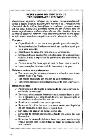 RESULTADOS DO PROCESSO DE
TRANSFORMADO ESSENCIAL
Ceraimente, as pessoas atingem um ou varios dos resultados indi
cados a seguir quando passam pelo Processo de Transformacao
Essencial. Aolera lista, identifique os resultados que mais deseja
na sua vida. Como este processo libera seu ser interior, tem um
impacto positivo em todas as áreas da sua vida. Ao descobrir sua
sabedoria essencial interior, vocé espontáneamente estará deseo-
brindo novas escolhas e opcóes em militas áreas de sua vida.
Emocóes
i* Capacidade de ter acesso a urna grande gama de emocóes.
s Sensacáo de maior fluidez emocional, em vez de se sentir pre
so a urna emocáo.
s Dissolucáo de emocóes limitadoras e opressivas.
y> Sensacáo de que as emocóes sao adequadas as atuais circuns
tancias, e nao a expressáo de problemas nao resolvidos do
passado.
s Possuir emocóes boas, que sirvam de base para as acóes.
s Urna sensacáo fundamental de bem-estar e de paz.
Hábitos e outros comportamentos
• Ter outras opcóes de comportamento além dos que se tor-
naram hábito ou vicio.
•^ Ter maior facilidade em mudar de comportamento.
«^ Ter comportamentos que estejam de acordó com seus valores.
Relacionamentos
>s Poder de auto-afirmacáo e capacidade de se colocar sem ne-
cessidade de competir.
k- Ser capaz de expressar livremente suas necessidades e dese-
jos, e conquistá-los, sem deixar de levar em consideracáo as
necessidades e desejos dos outros.
«^ Sentir-se á vontade com outras pessoas.
*" Ser capaz de cuidar dos seus relacionamentos, sem depender
de um relacionamento para se sentir bem.
• Ser capaz de aceitar os outros como sao.
>s Ser capaz de confiar ñas pessoas, estando consciente das suas
limitacóes.
«^ Ser capaz de tomar decisóes em áreas ñas quais vocé tem op
cóes, e aceitar com tranqüilidade as áreas que estáo fora do
seu controle.
22
 
