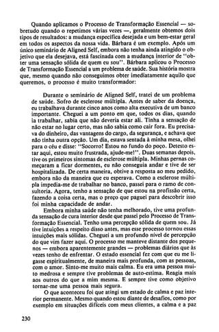 Quando aplicamos o Processo de Transformacáo Essencial — so-
bretudo quando o repetimos varias vezes —, geralmente obtemos dois
tipos de resultados: a mudanca específica desejada e um bem-estar geral
em todos os aspectos da nossa vida. Bárbara é um exemplo. Após um
único seminario de Aligned Self, embora nao tenha ainda atingido o ob
jetivo que ela desejava, está fascinada com a mudanca interior de "ob-
ter urna sensacáo sólida de quem eu sou". Bárbara aplicou o Processo
de Transformacáo Essencial a um problema de saúde. Sua historia mostra
que, mesmo quando nao conseguimos obter ¡mediatamente aquilo que
queremos, o processo é muito transformador:
Durante o seminario de Aligned Self, tratei de um problema
de saúde. Sofro de esclerose múltipla. Antes de saber da doenca,
eu trabalhava durante cinco anos como alta executiva de um banco
importante. Cheguei a um ponto em que, todos os dias, quando
ia trabalhar, sabia que nao deveria estar ali. Tinha a sensacáo de
nao estar no lugar certo, mas nao sabia como cair fora. Eu precisa-
va do dinheiro, das vantagens do cargo, da seguranca, e achava que
nao tinha outra opcáo. Um día, estava sentada á minha mesa, olhei
para o céu e disse: "Socorro! Estou no fundo do poco. Detesto es
tar aquí, estou muito frustrada, ajude-me!". Duas semanas depois,
tive os primeiros síntomas de esclerose múltipla. Minhas pernas co-
mecaram a ficar dormentes, eu nao conseguía andar e tive de ser
hospitalizada. De certa maneira, obtive a resposta ao meu pedido,
embora nao da maneira que eu esperava. Como a esclerose múlti
pla impedia-me de trabalhar no banco, passei para o ramo de con-
sultoria. Agora, tenho a sensacáo de que estou na profissáo certa,
fazendo a coisa certa, mas o preco que paguei para descobrir isso
foi minha capacidade de andar.
Embora minha saúde nao tenha memorado, tive urna profun
da sensacáo de cura interior desde que passei pelo Processo de Trans
formacáo Essencial. Tenho urna percepcáo sólida de quem sou. Já
tive intuicóes a respeito disso antes, mas esse processo tornou essas
intuicoes mais sólidas. Cheguei a um profundo nivel de percepcáo
do que vim fazer aqui. O processo me manteve distante dos peque-
nos — embora aparentemente grandes — problemas diarios que as
vezes tenho de enfrentar. O estado essencial fez com que eu me li-
gasse espiritualmente, de maneira mais profunda, com as pessoas,
com o amor. Sinto-me muito mais calma. Eu era urna pessoa mui
to medrosa e sempre tive problemas de auto-estima. Reagia mais
aos outros do que a tnim mesma. E sempre tive como objetivo
tornar-me urna pessoa mais segura.
O que aconteceu foi que atingí um estado de calma e paz inte
rior permanente. Mesmo quando estou diante de desafíos, como por
exemplo em situacóes difíceis com meus clientes, a calma e a paz
230
 