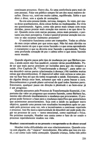 continuam presentes. Outro dia, fiz uma conferencia para mais de
cem pessoas. Falar em público sempre foi um dos meus maiores dc-
safios. Dessa vez, scnti-me muito calma, equilibrada. Sabia o que
dizer e disse, scm a ajuda de anotacóes.
Eu era uma pessoa tímida, nervosa, insegura. As vezes, por cau
sa desse acanhamento, dizia coisas bobas ou inadequadas. Eu vivia
me questionando. Agora, como nao perco mais tempo com essas
dúvidas, posso prestar mais atencáo nos outros c no que devo fa-
zer. Quando estou com outras pessoas, estou mais presente, c por-
tanto sou mais perceptiva. Como é possível prestar atencao nos ou
tros se nao estamos realmente presentes?
O seminario funcionou como um trampolim. Todas as células
do meu corpo sabem por que estou aqui. Nao há mais dúvidas na
minha mente de que o que estou fazendo e o que estou aprendendo
c exatamente o que eu deveria estar fazendo c aprendendo. Tenho
uma profunda sensacao de paz c calma sobre o que estou fazendo
neste mundo.
Quando alguém passa pelo tipo de mudancas por que Bárbara pas-
sou, e ainda assim nao fica saudável, existem varias possibilidades. Po
de ser que mais partes precisem ser incluidas para que ela recupere a
saúde. (Ver Capítulo 29, "Transformando a doenca", para saber co
mo descobrir outras partes relacionadas á doenca.) Há também muitas
coisas que desconhecemos. É impossível saber com certeza se uma pes
soa vai ficar boa até que ela tenha recuperado a saúde. Entretanto, quan
do alguém deseja estar bem, achamos que vale a pena buscar a cura.
Desconhecemos o grande plano universal do qual todos fazemos parte.
Entretanto, qualquer passo em direcáo á plenitude c ao bem-estar já
é um progresso.
Quando passamos pelo Processo de Transformacáo Essencial, é im
portante dar valor ao progresso que estamos fazendo, como Bárbara faz,
mesmo nao obtendo imediatamentc a mudanca que procuramos. O pro
gresso pode fornecer a base para a mudanca específica que gostaríamos
que acontecesse posteriormente. Scja com a saúde ou qualquer outro
objetivo, quando uma pessoa tem resultados incompletos após ter pas-
sado pelo processo uma vez, nos a incentivamos a continuar repetindo
o processo. Isso Ihe dará a oportunidade de descobnr até onde pode chc-
gar no processo de cura — tanto emocional, como espiritual c física.
No próximo exemplo, Heather nos conta como o fato de ter usado o
processo repetidamente mudou sua vida.
Heather: concentrando-se no presente e recuperando-se de abuso sexual
Heather tinha dificuldades em scus rclacionamentos. Quando csta-
va com alguém, ela "viajava" mentalmente. Ela sabia que isso era inú
til, e até como tudo tinha comecado. Quando enanca, tinha tido polio
231
 