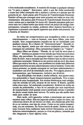 e fora molestada sexualmente. A maneira de escapar a qualquer ameaca
era "ir para o espaco". Entretanto, saber o que lhe tinha acontecido
e como isso tinha comecado nao a ajudara a tornar-se a pessoa que ela
gostaría de ser. Após passar pelo Processo de Transformacáo Essencial,
Heather afirma que consegue estar mais presente em todos os seus rela-
cionamentos. Ela passou pelo Processo de Transformacáo Essencial tres
vezes e achou que a repeticao foi muito útil. Quando passamos pelo pro
cesso urna vez e observamos que ainda restou um pouco do antigo com-
portamento, sensacáo ou reacáo, podemos obter maiores beneficios se
repetirmos o processo com aquele segmento que ainda está presente. Eis
a historia de Heather:
Eu tinha um comportamento que atrapalhava todos os meus
relacionamentos — com os homens, com meus filhos, com todo
mundo. Esse comportamento impediu-me de ter intimidado com
qualquer pessoa. Eu o chamei de "desconcentracáo". Quando es-
tava com alguém, sentia que nao estava totalmente presente. Nao
conseguía me comunicar. Meus pensamentos fugiam e eu "viajava".
Meus filhos me diziam: "Mamáe, lá vai vocé de novo para o
espaco!''. Embora eu jamáis tivesse notado que fazia isso com meus
filhos, eles percebiam. Eu conseguía repetir o que eles tinham aca
bado de dizer, mas a sensacáo que eles tinham é que eu nao os estava
realmente escutando. Embora eu me sentisse mal ao ouvir dos meus
filhos que estava fora do ar, esse problema era ainda mais doloroso
quando interfería no meu relacionamento com os homens. Como nao
estava presente, eu jamáis conseguía ter um bom relacionamento e
estabelecer um nivel de intimidade com eles. Tive alguns poucos re
lacionamentos, que fracassaram, inclusive um divorcio.
Essa dificuldade vem desde a minha infancia. Aos quatro anos,
tive poliomielite e fiquei temporariamente parausada. Tive a expe
riencia de estar incapacitada. Em minhas lembrancas mais antigás,
vejo-me sentada no sofá, incapaz de me mexer. E depois, quando
tinha cinco anos, fui molestada sexualmente. Embora eu tenha me
curado da poliomielite, o fato de ter passado por essa experiencia
de incapacitacáo total quando estava parausada tornou o episodio
do abuso sexual ainda mais intenso. Eu sentia que nao podía fazer
nada para cuidar de mim.
Mais tarde, sofri agressóes verbais e emocionáis por parte de
meninos mais velhos. Eles me jogavam cobras e sapos no rosto, me
colocavam dentro de um buraco no chao, me chateavam pelo fato
de eu ser menina, esse tipo de coisas. Como eu me sentia incapaci
tada, era um tormento. Eu ficava morta de medo. Embora eles ja
máis tivesscm feito realmente nada terrível físicamente, era muito
doloroso emocionalmente, porque eu vivía em pánico, temendo que
eles chegassem a fazer alguma coisa.
232
 