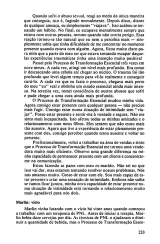 Quando sofri o abuso sexual, reagi ao medo da única maneira
que conseguía, isto é, fugindo mentalmente. Depois disso, diante
de qualquer ameaca, eu simplesmente "viajava". Isso acabou se tor
nando um hábito. No final, eu escapava mentalmente sempre que
estava com outras pessoas, mesmo quando nao corría perigo. Essa
reacáo tornou-se táo natural que eu nem a percebia mais — sim
plesmente sabia que tinha dificuldade de me concentrar no momento
presente quando estava com alguém. Agora, ficou muito claro pa
ra mim que a parte do meu ser que estava tentando escapar daque-
las experiencias traumáticas tinha urna intencáo muito positiva!
Passei pelo Processo de Transformacáo Essencial tres vezes em
nove meses. A cada vez, atingí um nivel mais profundo. Era como
ir descascando urna cebóla até chegar ao núcleo. O trauma foi táo
profundo que levei algum tempo para vé-lo realmente e conseguir
curá-lo. A cada vez que eu fazia o processo, chegava mais perto
do meu "eu" real e obtinha um estado essencial aínda mais inten
so. Na terceira vez, tomei conscicncia de outros abusos que sofri
e pude chegar a urna cura ainda mais profunda.
O Processo de Transformacáo Essencial mudou minha vida.
Agora consigo estar presente com qualquer pessoa — nao preciso
mais fugir. Consigo estar numa situacáo de intimidade sem "via
jar". Posso estar presente e sentir-me á vontade e segura. Nao me
sinto mais incapacitada. Isto afetou todas as minhas amizades e o
relacionamento com meus filhos. Eles sentem que nao estou mais
táo ausente. Agora que tive a experiencia de estar plenamente pre
sente com eles, consigo perceber quando estou ausente e voltar ao
presente.
Profissionalmente, voltei a trabalhar na área de vendas e sinto
que o Processo de Transformacáo Essencial me tornou urna vende
dora muito mais eficiente. Observo urna grande diferenca na mi
nha capacidade de permanecer presente com um cliente e concentrar
me na comunicacáo.
Estou fazendo as pazes com meu ex-marido. Nao sei no que
isso vai dar, mas estamos tentando resolver nossos problemas. Nos
nos amamos muito. Gosto de estar com ele. Sou mais capaz de es
tar presente e criar urna sensacáo de intimidade. Embora nao saiba
se vamos ficar juntos, minha nova capacidade de estar presente nu
ma situacáo de intimidade está tornando o relacionamento muito
mais agradável para nos dois.
Marlin: vicio
Marlin vinha lutando com o vicio há vinte anos quando comecou
a trabalhar com um terapeuta de PNL. Antes de iniciar a terapia, Mar
lin bebía dozc cervejas por dia. As técnicas de PNL o ajudaram a dimi
nuir a quantidade de bebida, mas o Processo de Transformacáo Essen-
233
 
