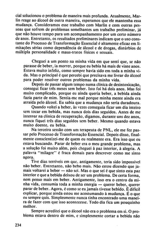 cial solucionou o problema de maneira mais profunda. Atualmente, Mar-
lin reage ao álcool de outra maneira, esperamos que ele mantenha essa
mudanca. Consideramos esse trabalho com Marlin e com outras pes-
soas que sofrem de problemas semelhantes um trabalho preliminar, já
que nao houve tempo para um acompanhamento por um certo número
de anos. Entretanto, os resultados preliminares indicam que o uso cons
tante do Processo de Transformacao Essencial é altamente eficaz em li-
mitacoes serias como dependencia de álcool e de drogas, disturbios de
múltipla personalidade e maus-tratos físicos e sexuais.
Cheguei a um ponto na minha vida em que senti que, se nao
parasse de beber, ia morrer, porque eu bebia há mais de vinte anos.
Estava muito infeliz, como sempre havia sido em toda a minha vi
da. Mas o principal é que percebi que precisava me livrar do álcool
para poder resolver outros problemas da minha vida.
Depois de passar algum tempo numa clínica de desintoxicacao,
conseguí ficar tres meses sem beber. Isto foi há dois anos. Mas foi
muito complicado, porque eu ainda quería beber, a bebida ainda
fazia parte de mim. Sentia-me mal porque minha mente ainda era
atraída pelo álcool. Eu sabia que a mudanca nao seria duradoura.
Quando voltei a beber, as vezes conseguía ficar um dia inteiro
sem tocar em bebida, mas nunca dois dias seguidos. Antes de me
internar na clínica de recuperacáo, digamos, durante uns dez anos,
nunca fiquei tres dias seguidos sem beber. Mesmo quando estava
muito doente, eu bebia.
Na terceira sessao com um terapeuta de PNL, ele me fez pas
sar pelo Processo de Transformacao Essencial. Depois disso, final
mente conscientizei-me de quem eu realmente era. Era isso que eu
estava buscando. Parar de beber era o meu grande problema, mas
a solucao foi muito além, pois cheguei á paz interior, á alegría. A
palavra "milagre" é fraca demais para descrever como me sinto
agora.
Tive dias terríveis em que, antigamente, teria sido impossível
nao beber. Entretanto, nao bebo mais. Nao estou dizendo que ja
máis voltarei a beber — nao sei. Mas o que seí é que sinto esta paz
interior e que a bebida deixou de ser um problema. De certa forma,
nem pensó mais em beber. Antigamente, isso era o centro da mi
nha vida, consumía toda a minha energía — querer beber, querer
parar de beber. Agora, é como se eu jamáis tivesse bebido. É difícil
explicar, porque ainda estou me acostumando á mudanca. É o que
eu sempre quis. Simplesmente nunca tinha encontrado urna manei
ra de fazer com que isso acontecesse. Todo dia fica um pouquinho
melhor.
Sempre acreditei que o álcool nao era o problema em si. O pro
blema estava dentro de mim, e simplesmente cortar a bebida nao
234
 