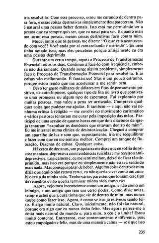 iria resolvé-lo. Com esse processo, estou me curando de dentro pa
ra fora, e essas coisas destrutivas simplesmente desaparecerán!. Nao
é natural uma pessoa beber demais. Isto está me permitindo ser a
pessoa que eu sempre quis ser, que eu nasci para ser. E quanto mais
me torno essa pessoa, menos coisas destrutivas faco contra mim.
Mudei tanto que as pessoas me dizem: "O que está acontecen-
do com vocé? Vocé anda por ai cantarolando e sorrindo". Eu nem
tinha notado isso, mas eles percebem porque antigamente eu era
uma pessoa deprimida.
Durante um certo tempo, repcti o Processo de Transformacáo
Essencial todos os dias. Continuo a fazé-lo com freqüéncia, embo-
ra nao diariamente. Quando surge algum problema, simplesmente
faco o Processo de Transformacáo Essencial para resolvé-lo. E as
coisas váo melhorando. É fantástico! Mas é um pouco estranho,
porque estou tendo que me acostumar a me sentir bem.
Devo ter gasto milhares de dólares em fitas de pensamento po
sitivo, de auto-hipnose, qualquer tipo de fita ou livro que contives-
se uma promessa ou algum tipo de esperanca. Fui explorado por
muitas pessoas, mas valeu a pena ter arriscado. Comprava qual
quer coisa que pudesse me ajudar. E também — e aqui nao vai ne-
nhuma crítica á religiáo — me envolví no movimento carismático
e varios pastores tentaram me curar pela imposicao das máos. Par-
ticipei de uma sessáo de quatro horas em que dois diáconos da igre-
ja tentaram "expulsar os demonios que estavam dentro de mim".
Eu me interneí numa clínica de desintoxicacáo. Cheguei a comprar
um aparelho de luz e som que, supostamente, iria me reequilibrar
e fazer com que eu me sentisse melhor. Comprei um tanque de fiu-
tua?ao. Dezenas de coisas. Qualquer coisa.
Há cerca de dez anos, um psiquiatra me disse que eu sofria de psi-
cose maníaco-depressiva com tendencias suicidas e me reccitou anti-
depressivps. Lógicamente, eu me senti melhor, deixei de ficar táo de
primido, mas isso era porque eu simplesmente nao estava sentindo
mais nada. Mas conseguí parar de beber. Alguma coisa dentro de mim
dizia que aquilo nao estava certo, eu nao quería viver como um zum-
bi o resto da minha vida. Tenho varios parentes que tomam esse tipo
de remedios e nao quería terminar minha vida como eles.
Agora, vejo meu inconsciente como um amigo, e nao como um
inimigo, c um amigo que tem um certo poder. Como disse antes,
sempre achei que a cura tinha que vir de dentro de mim, mas nunca
soube como fazer isso. Agora, é como se isso já estivesse sendo fei-
to. É algo muito natural. Claro, inicialmente, nao foi táo natural,
porque era algo que eu nunca tinha feito. Mas agora parece-me a
coisa mais natural do mundo e, para mim, o céu é o limite! Estou
muito contente. Entretanto, esse contentamento é diferente, pois
estou empolgado e feliz, mas de uma maneíra calma — se é que isso
235
 