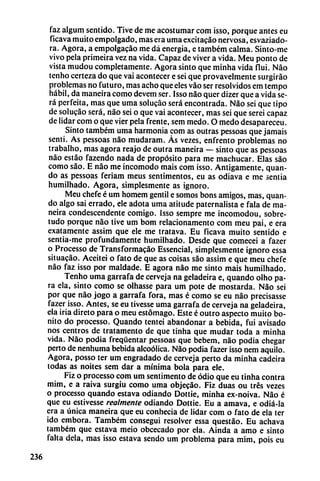 faz algum sentido. Tive de me acostumar com isso, porque antes eu
ficava muito empolgado, mas era urna excitacáo nervosa, esvaziado-
ra. Agora, a empolgacáo me dá energía, e também calma. Sinto-me
vivo pela primeira vez na vida. Capaz de viver a vida. Meu ponto de
vista mudou completamente. Agora sinto que minha vida flui. Nao
tenho certeza do que vai acontecer e sei que provavelmente surgiráo
problemas no futuro, mas acho que eles váo ser resolvidos em tempo
hábil, da maneira como devem ser. Isso nao quer dizer que a vida se
rá perfeita, mas que urna solucáo será encontrada. Nao sei que tipo
de solucao será, nao sei o que vai acontecer, mas sei que serei capaz
de lidar com o que vier pela frente, sem medo. O medo desapareceu.
Sinto também urna harmonía com as outras pessoas que jamáis
sentí. As pessoas nao mudaram. Ás vezes, enfrento problemas no
trabalho, mas agora reajo de outra maneira — sinto que as pessoas
nao estáo fazendo nada de propósito para me machucar. Elas sao
como sao. E nao me incomodo mais com isso. Amigamente, quan-
do as pessoas feriam meus sentimentos, eu as odiava e me sentia
humilhado. Agora, simplesmente as ignoro.
Meu chefe é um homem gentil e somos bons amigos, mas, quan-
do algo sai errado, ele adota urna atitude paternalista e fala de ma
neira condescendente comigo. Isso sempre me incomodou, sobre-
tudo porque nao tive um bom relacionamento com meu pai, e era
exatamente assim que ele me tratava. Eu ficava muito sentido e
sentia-me profundamente humilhado. Desde que comecei a fazer
o Processo de Transformacáo Essencial, simplesmente ignoro essa
situacáo. Aceitei o fato de que as coisas sao assim e que meu chefe
nao faz isso por maldade. E agora nao me sinto mais humilhado.
Tenho urna garrafa de cerveja na geladeira e, quando olho pa
ra ela, sinto como se olhasse para um pote de mostarda. Nao sei
por que nao jogo a garrafa fora, mas é como se eu nao precisasse
fazer isso. Antes, se eu tivesse urna garrafa de cerveja na geladeira,
ela iria direto para o meu estómago. Este é outro aspecto muito bo
nito do processo. Quando tentei abandonar a bebida, fui avisado
nos centros de tratamento de que tinha que mudar toda a minha
vida. Nao podia freqüentar pessoas que bebem, nao podia chegar
perto de nenhuma bebida alcoólica. Nao podia fazer isso nem aquilo.
Agora, posso ter um engradado de cerveja perto da minha cadeira
todas as noites sem dar a mínima bola para ele.
Fiz o processo com um sent¡mentó de odio que eu tinha contra
mim, e a raiva surgiu como urna objecáo. Fiz duas ou tres vezes
o processo quando estava odiando Dottie, minha ex-noiva. Nao é
que eu estivesse realmente odiando Dottie. Eu a amava, e odiá-la
era a única maneira que eu conhecia de lidar com o fato de ela ter
ido embora. Também conseguí resolver essa questáo. Eu achava
também que estava meio obcecado por ela. Aínda a amo e sinto
falta déla, mas isso estava sendo um problema para mim, pois eu
236
 