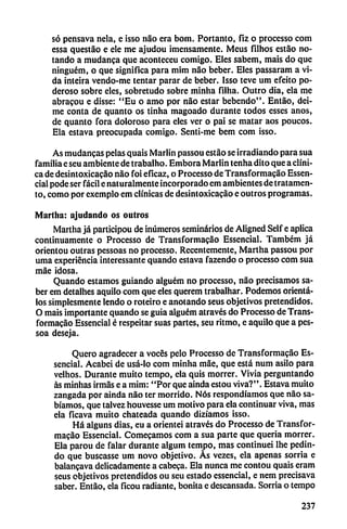 só pensava nela, e isso nao era bom. Portanto, fiz o processo com
essa questáo e ele me ajudou ¡mensamente. Meus filhos estáo no
tando a mudanca que aconteceu comigo. Eles sabem, mais do que
ninguém, o que significa para mim nao beber. Eles passaram a vi
da inteira vendo-me tentar parar de beber. Isso teve um efeito po
deroso sobre eles, sobretudo sobre minha filha. Outro dia, ela me
abracou e disse: "Eu o amo por nao estar bebendo". Entao, dei-
me conta de quanto os tinha magoado durante todos esses anos,
de quanto fora doloroso para eles ver o pai se matar aos poucos.
Ela estava preocupada comigo. Senti-me bem com isso.
As mudancas pelas quais Marlin passou estáo se irradiando para sua
familia e seu ambiente de trabalho. Embora Marlin tenha dito que a clíni
ca de desintoxicacáo nao foi eficaz, o Processo de Transformacáo Essen-
cial pode ser fácil e naturalmente incorporado em ambientes de tratamen-
to, como por exemplo em clínicas de desintoxicacáo e outros programas.
Martha: ajudando os outros
Martha já participou de ¡números seminarios de Aligned Self e aplica
continuamente o Processo de Transformacáo Essencial. Também já
orientou outras pessoas no processo. Recentemente, Martha passou por
urna experiencia interessante quando estava fazendo o processo com sua
máe idosa.
Quando estamos guiando alguém no processo, nao precisamos sa
ber em detalhes aquilo com que eles querem trabalhar. Podemos oriénta
los simplesmente lendo o roteiro e anotando seus objetivos pretendidos.
O mais importante quando se guia alguém através do Processo de Trans
formacáo Essencial é respeitar suas partes, seu ritmo, e aquilo que a pes-
soa deseja.
Quero agradecer a voces pelo Processo de Transformacáo Es
sencial. Acabci de usá-lo com minha máe, que está num asilo para
velhos. Durante muito tempo, ela quis morrer. Vivía perguntando
ás minhas irmás e a mim: "Por que aínda estou viva?". Estava muito
zangada por aínda nao ter morrido. Nos respondíamos que nao sa
bíamos, que talvez houvesse um motivo para ela continuar viva, mas
ela ficava muito chateada quando dizíamos isso.
Há alguns dias, eu a orientei através do Processo de Transfor
macáo Essencial. Comecamos com a sua parte que quería morrer.
Ela parou de falar durante algum tempo, mas continuei lhe pedin-
do que buscasse um novo objetivo. Ás vezes, ela apenas sorria e
balancava delicadamente a cabera. Ela nunca me contou quais eram
seus objetivos pretendidos ou seu estado essencial, e nem precisava
saber. Entao, ela ficou radiante, bonita e descansada. Sorria o tempo
237
 