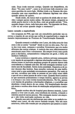 todo. Duas irmás estavam comigo. Quando nos despedimos, ela
disse: "Eu amo voces!", como se já estivesse indo encontrar seus
entes queridos do outro lado. Minhas irmas e eu ficamos tao emo
cionadas com essa experiencia que tinhamos lágrimas nos olhos
quando saímos do quarto.
Desde entao, ela nunca mais se queixou de ainda nao ter mor-
rido e sempre parece muito calma. Há pouco tempo, perguntei se
ainda quería morrer e ela me disse, com um grande sorriso: "Ora,
quando chegar a hora, tudo bem para mim. Vai depender de Deus,
e Ele vai me avisar quando chegar o momento!".
Lance: curando a esquizofrenia
Um terapeuta de PNL que tem um consultorio particular nos es-
crcveu a respeito de um jovem que sofria de esquizofrenia e reagiu de
maneira impressionante ao Processo de Transformacao Essencial.
Quando comecei a trabalhar com Lance, ele tinha cerca de vinte
anos e nao se sentía "normal" desde os sete ou oito anos. Por vol-
ta dos treze anos, comecou a acreditar firmemente que era muito
diferente das outras enancas. A maioria dos scus relacionamentos
emocionáis eram fríos e estressantes. Ele sempre tivera urna queda
para a eletrónica, computadores e máquinas cm geral, c tinha um
intelecto brilhante.
Lance terminou o segundo grau, embora estivesse comecando
a ter mania de perseguicáo e algumas alucinacóes auditivas e anes
tésicas (como se houvesse pequeños grupos de pessoas dentro dele
controlando-o e falando com ele). Ele mal conseguiu terminar o pri-
meiro ano da faculdade. Sentia muita ansiedade. Esquecia-se de co
mer durante días inteiros. Suas emogoes variavam de urna indife-
renca total a urna ansiedade extremamente paranoica. Por mais de
um ano, acreditou que todas as pessoas ao seu redor eram robos
e que ele era a única pessoa de carne e osso. Quando ficava ansioso
(o que acontecía praticamente o tempo inteiro), agitava as pernas
e os bracos e seu rosto tremía incontrolavelmente. No fim, passou
a ter manías de grandeza e alucinacóes religiosas, e a acreditar que
demonios viviam dentro do seu corpo. Foi hospitalizado durante
seis meses e recebeu altas doses de medicacáo antipsicótica e ansio-
Ktica.
Quando recebeu alta do hospital para doentes mentáis, Lance
passou a viver com os pais, unía existencia de eremita, evitando o
máximo possível outras pessoas. Nao conseguía manter um empre-
go e nao tinha motivacáo nenhuma na vida.
Quando seus pais me telefonaram para saber se eu poderia tra
balhar com Lance, ele nao estava fazendo terapia. Nos seis anos
anteriores, tinha sido tratado por um psiquiatra que passava a maior
238
 