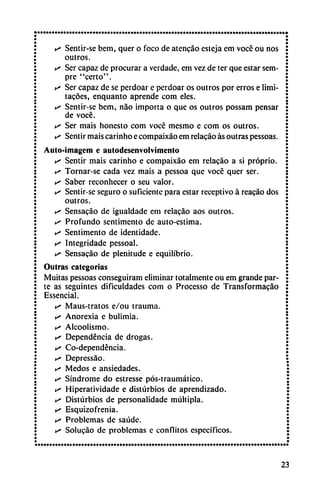 »-* Sentir-se bem, quer o foco de atencáo esteja em voce ou nos
outros.
>s Ser capaz de procurar a verdade, em vez de ter que estar sem-
pre "certo".
y Ser capaz de se perdoar e perdoar os outros por erros e limi-
tacóes, enquanto aprende com eles.
s Sentir-se bem, nao importa o que os outros possam pensar
de vocé.
v* Ser mais honesto com vocé mesmo e com os outros.
v> Sentir mais carinho e compaixáo em relacáo as outras pessoas.
Auto-imagem e autodescnvolvimento
y Sentir mais carinho e compaixáo em relacáo a si próprio.
s Tornar-se cada vez mais a pessoa que vocé quer ser.
s Saber reconhecer o seu valor.
y Sentir-se seguro o suficiente para estar receptivo á reacáo dos
outros.
ts Sensacáo de igualdade em relacáo aos outros.
s Profundo sentimento de auto-estima.
v* Sentimento de identidade.
is Integridade pessoal.
e' Sensacáo de plenitude e equilibrio.
Outras categorías
Muitas pessoas conseguiram eliminar totalmente ou em grande par
te as seguintes dificuldades com o Processo de Transformacáo
Essencial.
• Maus-tratos e/ou trauma.
• Anorexia e bulimia.
e» Alcoolismo.
s Dependencia de drogas.
y Co-dependéncia.
y Depressáo.
c Medos e ansiedades.
y Síndrome do estresse pós-traumático.
y Hiperatividade e disturbios de aprendizado.
y Disturbios de personalidade múltipla.
y Esquizofrenia.
y Problemas de saúde.
y Solucáo de problemas c conflitos específicos.
23
 
