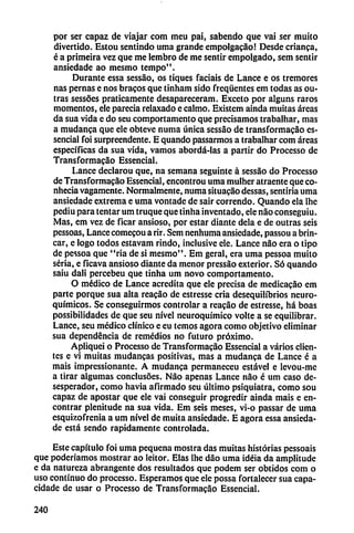 por ser capaz de viajar com meu pai, sabendo que vai ser muito
divertido. Estou sentindo urna grande empolgacao! Desde crianca,
é a primeira vez que me lembro de me sentir empolgado, sem sentir
ansiedade ao mesmo tempo".
Durante essa sessáo, os tiques facíais de Lance e os tremores
ñas pernas e nos bracos que tinham sido freqüentes em todas as ou-
tras sessóes praticamente desapareceram. Exceto por alguns raros
momentos, ele parecia relaxado e calmo. Existem ainda muitas áreas
da sua vida e do seu comportamento que precisamos trabalhar, mas
a mudanca que ele obteve numa única sessao de transformacao es-
sencial foi surpreendente. E quando passarmos a trabalhar com áreas
específicas da sua vida, vamos abordá-las a partir do Processo de
Transformacao Essencial.
Lance declarou que, na semana seguinte á sessáo do Processo
de Transformacáo Essencial, encontrou urna mulher atraente queco-
nhecia vagamente. Normalmente, numa situacáo dessas, sentiría urna
ansiedade extrema e urna vontade de sair correndo. Quando ela lhc
pediu para tentar um truque que tinha inventado, ele nao conseguiu.
Mas, em vez de ficar ansioso, por estar diante déla e de outras seis
pessoas, Lance comecou a rir. Sem nenhuma ansiedade, passou a brin
car, e logo todos estavam rindo, inclusive ele. Lance nao era o tipo
de pessoa que "ria de si mesmo". Em geral, era urna pessoa muito
seria, e ficava ansioso diante da menor pressáo exterior. Só quando
saiu dali percebeu que tinha um novo comportamento.
O médico de Lance acredita que ele precisa de medicacáo em
parte porque sua alta reacao de estresse cria desequilibrios neuro-
químicos. Se conseguirmos controlar a rcacáo de estresse, há boas
possibilidades de que seu nivel neuroquímico volte a se equilibrar.
Lance, seu médico clínico e eu temos agora como objetivo eliminar
sua dependencia de remedios no futuro próximo.
Apliquei o Processo de Transformacao Essencial a varios clien
tes e vi muitas mudancas positivas, mas a mudanca de Lance é a
mais ¡mpressionante. A mudanca permancceu estável e levou-me
a tirar algumas conclusóes. Nao apenas Lance nao é um caso de-
sesperador, como havia afirmado seu último psiquiatra, como sou
capaz de apostar que ele vai conseguir progredir ainda mais e en
contrar plenitude na sua vida. Em seis meses, vi-o passar de urna
esquizofrenia a um nivel de muita ansiedade. E agora essa ansieda
de está sendo rápidamente controlada.
Este capítulo foi urna pequeña mostra das muitas historias pessoais
que poderíamos mostrar ao leitor. Elas lhe dáo urna idéia da amplitude
e da natureza abrangente dos resultados que podem ser obtidos com o
uso continuo do processo. Esperamos que ele possa fortalecer sua capa-
cidade de usar o Processo de Transformacao Essencial.
240
 