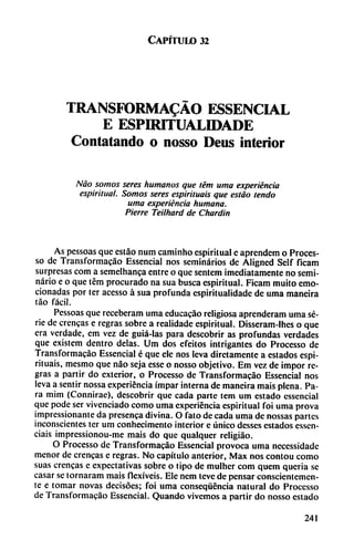 Capítulo 32
TRANSFORMADO ESSENCIAL
E ESPIRITUALIDADE
Contatando o nosso Deus interior
Nao somos seres humanos que tém urna experiencia
espiritual. Somos seres espiriluais que estáo lendo
urna experiencia humana.
Fierre Teilhard de Chardin
As pessoas que estáo num caminho espiritual e aprendcm o Proces-
so de Transformacáo Essencial nos seminarios de Aligned Self ficam
surpresas com a semelhanca entre o que sentem ¡mediatamente no semi
nario e o que tém procurado na sua busca espiritual. Ficam muito emo
cionadas por ter acesso á sua profunda espiritualidade de urna maneira
tao fácil.
Pessoas que receberam urna educacáo religiosa aprcnderam urna se
rie de crencas e regras sobre a realidade espiritual. Disseram-lhes o que
era verdade, em vez de guiá-las para descobrir as profundas verdades
que existem dentro délas. Um dos efeitos intrigantes do Processo de
Transformacáo Essencial é que ele nos leva dirctamcntc a estados espi-
rituais, mesmo que nao seja esse o nosso objetivo. Em vez de impor re
gras a partir do exterior, o Processo de Transformacáo Essencial nos
leva a sentir nossa experiencia impar interna de maneira mais plena. Pa
ra mim (Connirae), descobrir que cada parte tem um estado essencial
que pode ser vivenciado como urna experiencia espiritual foi urna prova
impressionante da presenca divina. O fato de cada urna de nossas partes
inconscientes ter um conhecimento interior e único desses estados essen-
ciais impressionou-me mais do que qualqucr rcligiáo.
O Processo de Transformacáo Essencial provoca urna necessidade
menor de crencas e regras. No capítulo anterior, Max nos contou como
suas crencas e expectativas sobre o tipo de mulher com quem queria se
casar se tornaram mais flexíveis. Ele nem teve de pensar conscientemen
te e tomar novas decisoes; foi urna conseqüencia natural do Processo
de Transformacáo Essencial. Quando vivemos a partir do nosso estado
241
 