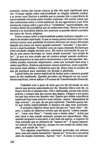 essencial, muñas das nossas crencas já nao tém mais significado para
nos. Crencas rígidas sobre espiritualidade ou religiáo também tendem
a se tornar mais fiexiveis á medida que as pessoas tém a experiencia de
universalidadc oferecida pelos estados essenciais. Há muitas coisas que
nao conhecemos sobre o reino espiritual. Se nos agarrarmos a um forte
sistema de crencas sobre o que seria a "verdadeira" espiritualidade, nos
veremos diante de armadilhas que já conhecemos bem. Nossos livros de
historia e os noticiarios diarios nos inostram os grandes danos causados
em nome do fervor religioso.
Fortes crencas sobre a espiritualidade podem inclusive impedir a vi
vencia de estados espirituais. O que as nossas partes interiores tém a nos
oferecer possui uma qualidade levemente diferente (ou muito diferente)
daquilo que temos em mente quando tentamos "entender" o que deve-
ria ser a espiritualidade. Trabalhei com um rapaz chamado Richard que
tinha estudado religiáo durante anos. Ele estava convencido de que to
das as suas partes deveriam ter como estado essencial "um estado de
luz", já que era esse estado que ele tentava atingir quando meditava.
Quando perguntou as suas partes inconscientes o que elas queriam, des-
cobriu estados essenciais importantes, como por exemplo bem-estar e
calmo equilibrio. Embora parecessem menos esotéricas, eram experien
cias muito mais sólidas e verdadeiras para ele. Esses eram os estados de
que ele precisava para caminhar em direcáo a plenitude.
Laurel tinha um mestre espiritual há muitos anos e passava grande
parte do dia meditando. Quando percebeu um bloqueio no seu cresci-
mento espiritual, tentou aplicar o Processo de Transformacáo Essencial:
Trabalhei com a parte de mim que era táo devotada ao meu
mestre que parecia apaixonada por ele. Quando falava com ele, eu
ficava fora do ar durante dias, feliz e abencoada, porém nao muito
prática, e sempre caía das nuvens dias depois. Cheguei a um ponto
em que isso estava me fazendo mal. Quería que minha experiencia
espiritual fosse mais estável e mais interior, menos "dependente de
algo externo", ou seja, de um guia espiritual. Também quería sen
tir que minha espiritualidade se baseava em algo mais profundo.
O primeiro objetivo dessa parte devota era "estar feliz". De
pois, a cadeia de objetivos revelou que ela quería "calma comple
ta", "estar com Deus", "coesáo com a minha alma". Achei que
esse fosse o meu estado essencial, porque era maravilhoso. Mas,
quando perguntei a essa parte o que mais ela quería, a resposta foi
uma sensacáo que eu chamaría de "apenas ser". É quase impossí-
vel colocar isso em palavras, porque era um estado de calma com
pleta, um estado de "ser".
Tive algumas experiencias espirituais profundas nos últimos
anos, mas esse estado essencial de "apenas ser" levou-me a um ponto
além do simples fenómeno. Apenas "era". É como se muitas par-
242
 