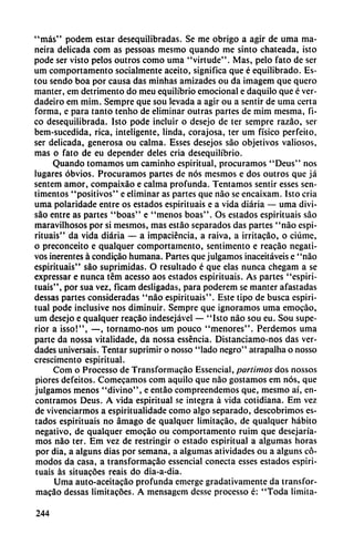 "más" podem estar desequilibradas. Se me obrigo a agir de urna ma-
neira delicada com as pessoas mesmo quando me sinto chateada, isto
pode ser visto pelos outros como urna "virtude". Mas, pelo fato de ser
um comportamento socialmente aceito, significa que é equilibrado. Es-
tou sendo boa por causa das minhas amizades ou da imagem que quero
manter, em detrimento do meu equilibrio emocional e daquilo que é ver-
dadeiro em mim. Sempre que sou levada a agir ou a sentir de urna certa
forma, e para tanto tenho de eliminar outras partes de mim mesma, fi-
co desequilibrada. Isto pode incluir o desejo de ter sempre razáo, ser
bem-sucedida, rica, inteligente, linda, corajosa, ter um físico perfeito,
ser delicada, generosa ou calma. Esses desejos sao objetivos valiosos,
mas o fato de eu depender deles cria desequilibrio.
Quando tomamos um caminho espiritual, procuramos "Deus" nos
lugares obvios. Procuramos partes de nos mesmos e dos outros que já
sentem amor, compaixáo e calma profunda. Tentamos sentir esses sen-
timentos "positivos" e eliminar as partes que nao se encaixam. Isto cria
urna polaridade entre os estados espirituais e a vida diaria — urna divi-
sáo entre as partes "boas" e "menos boas". Os estados espirituais sao
maravilhosos por si mesmos, mas estáo separados das partes "nao espi
rituais" da vida diaria — a impaciencia, a raiva, a irritacáo, o ciúme,
o preconceito e qualquer comportamento, sentimento e reacáo negati
vos inerentes á condicáo humana. Partes que julgamos inaceitáveis e "nao
espirituais" sao suprimidas. O resultado é que elas nunca chegam a se
expressar e nunca tém acesso aos estados espirituais. As partes "espiri
tuais", por sua vez, ficam desligadas, para poderem se manter afastadas
dessas partes consideradas "nao espirituais". Este tipo de busca espiri
tual pode inclusive nos diminuir. Sempre que ignoramos urna emocáo,
um desejo e qualquer reacáo indesejável — "Isto nao sou eu. Sou supe
rior a isso!", —, tornamo-nos um pouco "menores". Perdemos urna
parte da nossa vitalidade, da nossa esséncia. Distanciamo-nos das ver
dades universais. Tentar suprimir o nosso "lado negro" atrapalha o nosso
crescimento espiritual.
Com o Processo de Transformacáo Essencial, partimos dos nossos
piores defeitos. Comecamos com aquilo que nao gostamos em nos, que
julgamos menos "divino", e entáo compreendemos que, mesmo ai, en
contramos Deus. A vida espiritual se integra á vida cotidiana. Em vez
de vivenciarmos a espiritualidade como algo separado, descobrimos es
tados espirituais no ámago de qualquer limitacáo, de qualquer hábito
negativo, de qualquer emocáo ou comportamento ruim que desejaría-
mos nao ter. Em vez de restringir o estado espiritual a algumas horas
por dia, a alguns dias por semana, a algumas atividades ou a alguns có
modos da casa, a transformacáo essencial conecta esses estados espiri
tuais as situacóes reais do dia-a-dia.
Urna auto-aceitacáo profunda emerge gradativamente da transfor
macáo dessas limitacóes. A mensagem desse processo é: "Toda limita-
244
 