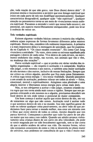 cao, toda reacáo de que nao gosto, tem Deus (bom) dentro déla". O
processo ensina o inconsciente a permitir que esse ámago espiritual que
existe em cada parte de nos nos modifique automáticamente. Qualquer
característica desagradável, qualquer acáo "nao espiritual", qualquer
emocáo ou pensamento torna-se um meio de vivenciarmos nossa essén-
cia espiritual. Passamos a entender e sentir que nosso lado escuro é, em
potencial, um aspecto maravilhosamente enriquecedor, pode nos levar
á esséncia do nosso ser.
Tres verdades espirttuais
Existem algumas verdades básicas comuns á maioria das religióes,
embora sejam expressas de formas levemente diferentes pelos mestres
espirituais. Dentre elas, considero tres realmente importantes. A primeira
e a mais importante délas é a mensagem de unicidade, que foi examina
da no Capítulo 4: "Os cinco estados essenciais". Eis como Cari Jung
vivenciava a unicidade: "As vezes, sinto como se estivesse espalhado pela
paisagem e dentro de cada coisa. Vivo dentro de cada árvore, no movi-
mento ondulante das ondas, ñas nuvens, nos animáis que váo e vém,
na mudanca das estacóes".
Outra verdade espiritual — que se perdeu em varias versóes das re
ligióes organizadas — diz respeito á aceitacáo e á compaixáo. Implica
nao julgar, a nos mesmos e aos outros, e também urna maior aceitacáo
de nos mesmos e dos outros, inclusive de nossas limitacóes. Sempre que
me critico ou critico alguém, percebo que fico mais tensa fisicamente.
A crítica suga nossa energía — tira nossa vitalidade. Quando passamos
a um estado de aceitacáo, podemos relaxar em todos os níveis — física,
emocional, mental e espiritualmente. Atingimos urna plenitude e urna
alegría interior e libertamos nossa energia para coisas mais úteis.
Mas, se nos obrigamos a aceitar e nao julgar, estamos criando ou
tra regra que nos torna ainda mais tensos e rígidos. Sempre que nos pe-
garmos criticando a nos mesmos ou a alguém, precisamos descobrir um
local dentro de nos onde temos o potencial de maior compaixáo.
Um bom comeco é aceitar aquilo que existe dentro de nos, em vez
de tentarmos ser algo que nao somos. Aceitacáo total é aceitar tudo
o que acontece dentro de nos e no mundo. Isso nao significa gostar de
tudo ou tolerar qualquer coisa passivamente, ou abrir máo do que po-
deríamos fazer para tornar o mundo melhor, mas estar em sintonía com
o Deus que existe dentro de todas as coisas, mesmo daquilo que nos
parece horrível. Comecamos a perceber que tudo faz parte de um pla
no maior que nos ama e nos rodeia. Quando um adulto arranca violen
tamente urna enanca diante de um carro em alta velocidade, ela pode
se sentir magoada por ter sido brutalmente agarrada, sem se dar coma
de que o adulto acabou de salvar sua vida. Da mesma forma, talvez
nao estejamos conscientes de como a vida se desenrola no plano maior
do universo, mas podemos ter consciéncia de que a vida é muito mai-
245
 