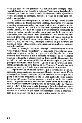 or do que nos e fluí com perfeicáo. Há, portanto, urna aceitacáo Tunda-
mental daquilo que é. Quando a vida nos "agarra com brutalidade",
sabemos que talvez ela tenha acabado de salvar nossa vida. Quando vi
vemos em estado de aceitacáo, passamos a reagir ao mundo com bon-
dade e compaixáo.
A terceira verdade espiritual diz respeito á entrega. Posso encarar
minhas acóes como frutos da minha vontade, das minhas preferencias
c desejos, ou posso perceber que estou sujeita a um propósito maior,
do qual faco parte. Ao contrario da submissáo, que significa desistir da
minha vontade, esse tipo de entrega é um alinhamento congruente de
mim e da minha vontade com algo muito mais ampio do que eu. Mi
nhas acóes, meu movimento, meus pensamentos, tudo brota dcssa con
gruencia com o todo maior, e nao da vontade individual. Esse tipo de
entrega nao é passividade — esperar passivamente que o "espirito" me
mova —, mas, ao contrario, a sensacao dinámica de que me movo em
harmonía com o todo, que me permito caminhar naturalmente nesse es-
paco de unicidade.
Tanto a "aceitacáo" quanto a "entrega" sao extensócs naturais da
verdade primordial, a "unicidade". O julgamcnto pressupóe urna sepa-
racáo entre a pessoa que julga e o que está sendo julgado. Se, de urna
maneira mais profunda e espiritualmente verdadeira, estou realmente
unida ao todo, entáo o julgamento deixa de ter sentido. Quando me sin-
to unido ao todo — urna experiencia muito mais ampia do que minha
percepeáo habitual de mim mesma —, passo a agir a partir dessa cons-
ciéncia ampliada. De certa forma, já me "entreguei" áquilo que está
dentro de mim, que é tudo, que é verdadeiramente o que sou.
Se partirmos de um estado espiritual que já vivenciamos e o impu-
sermos as nossas partes que estáo desequilibradas, mesmo a experiencia
sendo positiva haverá urna certa coercáo. O estado essencial que nossa
parte interior está procurando pode ter urna qualidade e urna origem
levemente diferentes. Embora os nomes e a sutil sensacao dos estados
essenciais que descobrimos dentro de nos possa variar de maneira infi
nita, a qualidade comum da experiencia é a de "unicidade" ou "Iigacáo
com o todo". E faz urna grande diferenca o fato de atingirmos esses
estados através das nossas partes desequilibradas e defeituosas. É isso
que nos dá a certeza de que nossa transformacáo interna c orgánica c
real, pois é a descoberta de algo que já existe dentro de nos.
246
 