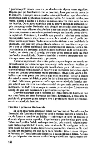 o processo pelo menos uma vez por dia durante alguns meses seguidos.
Depois que me familiarizei com o processo, levo geralmente cerca de
15 minutos. É sempre uma experiencia tranquilizadora, que abre minha
experiencia para profundos estados interiores. Ao cumprir minha pro-
messa, passei a aceitar e a incluir carnadas cada vez mais sutis do meu
ser interior. Os estados essenciais que eu estava atingindo pareciam se
guir uma progressáo. No inicio, nao cheguei aos estados espirituais que
muitos dos meus clientes descobriam e me contavam. Na época, pensei
que essas pessoas estavam interpretando o que sentiam do ponto de vis
ta espiritual. Entretanto, á medida que passei a trabalhar com muitas
outras partes do meu ser, comecei a descobrir estados' que só podia des-
crever como espirituais. Todos esses estados tinham uma qualidade de
unicidade. Eles geravam uma profunda calma e me permitiam compreen-
der o que os líderes espirituais vém descreyendo há séculos. Com a prá-
tica continua do processo, atinjo estados essenciais cada vez mais pro
fundos, em níveis que só consigo descrever como estados cada vez mais
profundos de unicidade. Observei também o mesmo progresso ñas pes
soas que usam continuamente o processo.
É muito importante nao tentar pular etapas e impor um estado es
piritual a urna parte interior que deseja algo mais mundano. Aceitar ca
da estado essencial que se apresenta nos dá a base para realmente viven-
ciar o nivel que vem a seguir. É possível que vocé passe por ciclos. Após
entrar em contato com partes muito espirituais, talvez vocé venha a tra
balhar com uma parte que deseja algo mais material. Voltar a alguns
dos estados essenciais básicos pode Ihe dar a base para vivenciar um no
vo nivel. Felizmente, podemos confiar que nossa sabedoria interior sem
pre saberá nos oferecer o estado essencial de que mais precisamos no
momento. Em todo o caso, o que as nossas partes desejam é justamente
aquilo do que nos separamos e precisamos recuperar.
Convém esclarecer que o Processo de Transformacao Essencial nao
nos transforma em seres humanos perfeitos. Entretanto, a constante re-
peticáo do processo quase sempre leva a profundos níveis de conheci-
mento e sabedoria interior.
Fazendo o processo diariamente
Se vocé optar pela aplicacáo diaria do Processo de Transformacao
Essencial, ele funcionará melhor se vocé o praticar sempre á mesma ho
ra, de forma a torná-lo um hábito — sobretudo se vocé for praticá-lo
durante alguns meses seguidos. Experimente o que é melhor para vocé.
Talvez vocé prefira fazé-lo assim que acordar, pela manhá. Algumas pes
soas preferem praticá-lo á noite, antes de dormir. Se vocé gosta de fazer
uma pausa no meio do dia, talvez esse seja o melhor momento. Se voce
já tem um momento em que para para meditar, talvez possa integrar
o Processo de Transformacao Essencial á sua meditacáo diaria. Alguns
dos participantes dos nossos seminarios que meditam regularmente co-
248
 