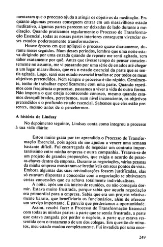 mentaram que o processo ajuda a atingir os objetivos da meditacáo. En-
quanto algumas pessoas consegueni entrar em um maravilhoso estado
meditativo, algumas partes parecem ser deixadas de lado durante a me
ditacáo. Quando praticamos regularmente o Processo de Transforma-
cao Essencial, todas as nossas partes interiores conseguem vivenciar es-
ses estados poderosamente transformadores.
Houve épocas em que apliquei o processo quasc diariamente, du
rante meses seguidos. Num desses períodos, lembro que uma noite esta-
va dirigindo por uma estrada quando de repente me sentí agitada, sem
saber exatamente por qué. Antes que tivesse tempo de pensar conscien
temente no assunto, me vi passando por uma serie de estados até chegar
a um lugar maravilhoso, que era o estado essencial da parte que se sen
tía agitada. Logo, sentí esse estado essencial irradiar-se por todos os meus
objetivos pretendidos. Nem sempre o processo é táo rápido. Geralmen-
te, tenho de trabalhar especificamente com uma parte. Quando repeti
mos com freqüéncia o processo, passamos a viver a vida de outra forma.
Nao importa o que esteja acontecendo conosco, mesmo quando esta
mos desequilibrados, percebemos, num nivel inconsciente, os objetivos
pretendidos e o profundo estado essencial. Sabemos que eles estáo pre
sentes, mesmo antes de o percebermos.
A historia de Lindsay
No depoimento seguinte, Lindsay conta como integrou o processo
á sua vida diaria:
Estou muito grata por ter aprendido o Processo de Transfor-
macáo Essencial, pois agora ele me ajudou a vencer uma semana
bastante difícil. Fui encarregada de negociar um contrato impor-
tantíssimo entre minha empresa e outra companhia. Tratava-se de
um projeto de grandes proporcoes, que exigía o acordó de pesso-
as-chaves dentro da empresa. Durante as negociacoes, varias pessoas
da minha empresa mostraram-se irredutíveis em seus pontos de vista.
Embora algumas das suas reivindicacoes fossem justificadas, elas
só estavam dispostas a concordar com a negociacáo se obtivessem
certas concessóes que eu achava totalmente individualistas.
Á noite, após um dia inteiro de reunióes, eu nao conseguía dor
mir. Eslava muito frustrada, porque sabia que aquela negociacáo
era primordial para a empresa. Sabia que era um projeto relativa
mente barato, que beneficiaría os funcionarios, além de oferecer
um servico importante. E parecía que perderíamos a oportunidade.
Assim, resolví fazer o Processo de Transformacáo Essencial
com todas as minhas partes: a parte que se sentía frustrada, a parte
que eslava zangada por perder o negocio, a parte que estava res-
sentida com o tratamento de um dos colegas. Em questáo de minu
tos, meu estado mudou completamente. Fui invadida por uma enor-
249
 