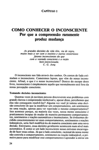 Capítulo 2
COMO CONHECER O INCONSCIENTE
Por que a compreensáo raramente
produz mudanca
As grandes decisóes da vida tém, vía de regra,
muito mais a ver com o instinto e outros misteriosos
/atores inconscientes do que
com a vontade consciente e a razáo
bem-intencionada.
C. G. Jung
O inconsciente nos fala através dos sonhos. Os contos de fada esti-
mulam o inconsciente. Cometemos lapsos, que vém do nosso incons
ciente. Afinal, o que é o nosso inconsciente? Dentro do escopo deste
livro, inconsciente é simplesmente aquilo que normalmente está fora da
nossa percepcáo consciente.
Tomando decisóes inconscientes
Quantas vczes já ouvimos pessoas descreverem seus problemas com
grande clareza e compreensáo intelectual c, apesar disso, percebemos que
elas nao conseguem resolvé-los? Alguma vez voce já tomou uma deci-
sáo consciente de que ia modificar um comportamento, um sentimento
ou uma reacáo, apenas para ver repetindo o mesmo comportamento?
Isto acontece porque, na maioria das vezes, nossa mente consciente é
praticamente incapaz de mudar de maneira permanente comportamen-
tos, sentimentos e reacóes automáticos e inconscientes. Se tivéssemos de
cidido conscientemente ter esses comportamentos, sentimentos e reacóes
indesejáveis, seria fácil modificá-los de maneira consciente com uma nova
decisáo. Entretanto, essas decisóes geralmente acontecem num nivel mais
automático. É como se um lado inconsciente nosso estivesse encarrcga-
do de fazer essas coisas. Já que o lado consciente, racional da nossa mente
nao controla o comportamento, sentimento ou reacáo indesejável, o pri-
meiro passo para modificar esse comportamento é aprender a entrar em
24
 
