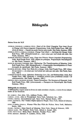 Bibliografía
Outros livros de NI.P
andri-as. connirae c andreas. steve. Heart of lite Mbul: Engaging Your Inner Power
lo Chance with Neuro-Linguistic Programming. Uiali, Real Pcoplc Prcss, 1989. [Es-
senda da Mente — Usando sen poder interior para mudar. Sao Paulo, Suminus, 1993].
ANDREAS. STEVE C ANDREAS. CONNIRAE. CllUllge Your Millíl— Attd Kecp the CllallgC Ulall,
Real Prcss, 1987. [Transformándose... muís coisas que vocé aínda nao sabe. Sao
Paulo, Suimnus, 1991.]
iiandi.er, Richard c CRiNDi-R. john. Frogs ¡uto Priiwes: Neuro-Linguistic Programming.
Utah. Real Pcoplc Prcss. 1979. [Sapos em principes. Programacao NeuroUngiiisti-
ca. Sao Paulo, Summus, 1982.]
BAND1.ER. kichaki) e CRINDER, john. Reframiiig: Tlte Transformation of Meaning. Utah,
Real Pcoplc Press, 1982. [Resignificando — Programado Neurolingütslica e a Trans
formarao do significado. Sao Paulo, Summus, 1986.)
iiandler. Richard. Using Your Brain for a change. Uiah, Real People Prcss, 1987. [Usan
do sua mente — As coisas que vocé aínda nao sabe que nao sabe. Sao Paulo, Sum
mus, 1987.]
cameronbandler. LESLiE. Solutions: Enltaiwing Love, Sex, and Retationships. Ulah, Real
People Press, 1985. [Soiucóes — Antídotos práticos para problemas sexuais e de
relacionaniento. Sao Paulo, Summus, 1991.]
grinder. john e BANDLER. Richard. Trance-Formations: Tlte Structure of Hypnosis. Utah,
Real Pcoplc Press, 1981. {Atravesando — Passagens em Psicoterapia. Sao Paulo,
Summus. 1984.)
Bibliografía de referencia
A bibliografía a seguir incluí os livros de onde extraimos chacóes, c muros livros relacio
nados ao Eu Esscncial.
lltv. roiiert. Irán John. MA, Addison Wesley. 1990.
carroi.!.. i.i-wis. Alice in Wonderland. Nova York, Scholastic Inc, 1865.
choi'ka. deepak. Uiicotidítíonal Life. Nova York, Baiuam liooks, 1991.
covev,stepiien k. The 7 Habits Higltty Effective People. Nova York, Simón & Sehusier,
1989.
estes, ci.arissa HNKoi a. Womeit Wlto ¡iit/i With the tl'olves. Nova York, llallaiiiini:
Books, 1992.
i-rankl. viktor e. /V/(7«j Search of Meaning. Nova York, Simón & Schusier, 1959.
ciiiiRAN. KAiiii.. The Propliet. Nova York, Alfred A. Knopf. 1923.
iianii, THK-ii miat. Beirtg Peace. Berkeley, Parullax Press, 1987.
iri-ssii. merman. Damián. P. Londres, Owen, 1958.
251
 