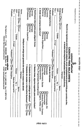 recorte
aqui
summus
editorial
CADASTRO
PARA
MALA-DIRETA
Recorte
ou
reproduza
esta
ficha
de
cadastro,
envié
completamente
preenchida
por
correio
ou
fax,
e
receba
informacóes
atualizadas
sobre
nossos
livros.
Nome:
Empresa:__
Enderego:
D
Res.
□
Comí.
Bairro:
Cidade:
Estado:
Tel.:(
)
)
Fax:
(
)
E-mail:
Data
de
nascimento:
Profissáo:
Professor?
DSimDNáo
Disciplina:
1.
Vocé
compra
livros:
4.
Áreas
de
interesse:
D
Livrarias
□
Feiras
□
Educacáo
D
Administracáo,
RH
o
D
Telefone
DCorreios
D
Psicología
D
Comunicacáo
C_
□
Internet
D
Outros.
Especificar:
DCorpo,
Movimento.
Saúde
D
Literatura,
Poesia,
Ensaios
©
2.
Onde
vocé
comprou
este
livro?
D
Comportamento
□
Viagens,
Hobby,
Lazer
O
QPNL(ProgramacáoNeurolingüística)
c
3.
Vocé
busca
informacóes
para
adquirir
livros:
5.
Nestas
áreas,
alguma
sugestáo
para
novos
títulos?
□
Jomáis
□
Amigos
D
Revistas
□
Internet
6.
Gostaria
de
receber
o
catálogo
da
editora?
Ds¡m
ÜNáo
D
Professores
D
Outros.
Especificar:
7
Gogtar|a
_e
receber
Q
,nformativo
Summus?
D
Sim
D
Nao
Indique
um
amigo
que
gostaria
de
receber
a
nossa
mala-direta
Nome:
_
Empresa:.
Endereco:
DRes.
DComl.
Ba¡rro:_
CEP:
Cidade:
Estado:
Tel.:(
)
Pax:
(
)
E-mail:
Data
de
nascimento:.
Profissáo:
Professor?
DSim
DNáo
Disciplina:
aummus
editorial
RúaItapicuru,613
-
Candar
05006-000
SáoPaulo-SP
Brasil
Tel.:(11)3872
3322
Fax:(11)38727476
Internet:
http://www.summus.com.br
e-mail:
summus@summus.com.br
 