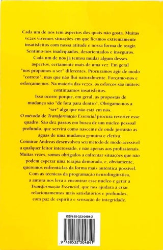 Cada um de nos tcm aspectos dos unáis nao gasta. Muilas
vezes vivemos siiuacoes cm que Bcamos extremamente
insalisleitos com nossa alitudc c nossa forma de reagir.
Scntimo-nos inadequados, desorientados e inseguros.
Cada um de nos já tentou mudar algum desses
aspectos, certamente inais de urna ve:. Em geral
"nos propomos a ser" diferentes. Procuramos agir de modo
"cantío", mas que nao fluí naturalmente. Forcamo-nos c
esfo reamo-nos. Na maioria das vezes. os esforcos sao imitéis:
coniinuamos ¡nsatisíeilos.
Isso ocoire porque, em peral, as proposlas de
nmdanca sao "de fora para dentro". Olmgamo-nos a
"ser" algo que nao está fin nos.
O método de VTtmsforma^áO Essencial procura reverter esse
quadro. Sao dez passos em busca de um núcleo pessoal
profundo, que servirá como nascenli- di- onde jorrarao as
aguas de urna mudanca gamma e efetiva.
Connirae Andreas desenvolveu seu método de modo acessivel
a qualqucr leiior iniercssado. e nao apenas aos profissionais.
Muilas veres, somos obrigados a enfrentar siluacóes que nao
podem esperar unía lerapia demorada, e. obviamenle.
queremos enfrentá-las da forma mais autentica posstvel.
Com as icenicas da programacao neurolinguisLica.
a aulora nos leva a enconirar esse núcleo e gerar a
liansfínmtuáo Essencial, que nos ajadará a criar
relacionamenios mais salisíaiorios e profundos.
com paz de espirito e sensacáo de imegridade.
ISBN B5-323-0484-2
9 788532 3048 1
 