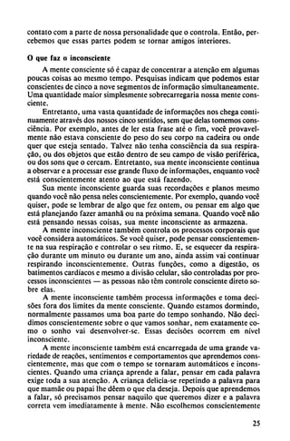 contato com a parte de nossa personalidade que o controla. Entáo, per-
cebemos que essas partes podem se tornar amigos interiores.
O que faz o inconsciente
A mente consciente só é capaz de concentrar a atcncáo em algumas
poucas coisas ao mesmo tempo. Pesquisas indicam que podemos estar
conscientes de cinco a nove segmentos de informacao simultáneamente.
Uma quantidade maior simplesmente sobrecarregaria nossa mente cons
ciente.
Entretanto, uma vasta quantidade de informacóes nos chega conti
nuamente através dos nossos cinco sentidos, sem que délas tomemos cons-
ciéncia. Por exemplo, antes de ler esta frase até o fim, vocé provavel-
mente nao estava consciente do peso do seu corpo na cadeira ou onde
quer que esteja sentado. Talvez nao tenha consciéncia da sua respira-
cao, ou dos objetos que estáo dentro de seu campo de visáo periférica,
ou dos sons que o cercam. Entretanto, sua mente inconsciente continua
a observar e a processar esse grande fluxo de informacóes, enquanto vocé
está conscientemente atento ao que está fazendo.
Sua mente inconsciente guarda suas recordacóes e planos mesmo
quando vocé nao pensa neles conscientemente. Por exemplo, quando vocé
quiser, pode se lembrar de algo que fez ontem, ou pensar em algo que
está planejando fazer amanhá ou na próxima semana. Quando vocé nao
está pensando nessas coisas, sua mente inconsciente as armazena.
A mente inconsciente também controla os processos corporais que
vocé considera automáticos. Se vocé quiser, pode pensar conscientemen
te na sua respiracáo e controlar o seu ritmo. E, se esquecer da respira-
cao durante um minuto ou durante um ano, ainda assim vai continuar
respirando inconscientemente. Outras funcóes, como a digestáo, os
batimentos cardiacos e mesmo a divisáo celular, sao controladas por pro
cessos inconscientes — as pessoas nao tém controle consciente direto so
bre elas.
A mente inconsciente também processa informacóes e toma deci-
sóes fora dos limites da mente consciente. Quando estamos dormindo,
normalmente passamos uma boa parte do tempo sonhando. Nao deci
dimos conscientemente sobre o que vamos sonhar, nem exatamente co
mo o sonho vai desenvolver-se. Essas decisóes ocorrem em nivel
inconsciente.
A mente inconsciente também está encarregada de uma grande va-
riedade de reacóes, sentimentos e comportamentos que aprendemos cons
cientemente, mas que com o tempo se tornaram automáticos e incons
cientes. Quando uma crianca aprende a falar, pensar em cada palavra
exige toda a sua atencáo. A crianca delicia-se repetindo a palavra para
que mamáe ou papai lhe déem o que ela deseja. Depois que aprendemos
a falar, só precisamos pensar naquilo que queremos dizer e a palavra
correta vem ¡mediatamente á mente. Nao escolhemos conscientemente
25
 