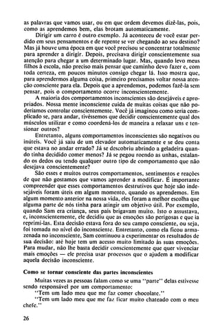 as palavras que vamos usar, ou em que ordem devemos dizé-las, pois,
como as aprendemos bem, elas brotam automáticamente.
Dirigir um carro é outro exemplo. Já aconteceu de vocé estar per
dido em seus pensamentos e de repente se ver chegando ao seu destino?
Mas já houve urna época em que vocé precisou se concentrar totalmente
para aprender a dirigir. Depois, precisava dirigir conscientemente sua
atencáo para chegar a um determinado lugar. Mas, quando levo meus
filhos á escola, nao preciso mais pensar que caminho devo fazer e, com
toda certeza, em poucos minutos consigo chegar lá. Isso mostra que,
para aprendermos alguma coisa, primeiro precisamos voltar nossa aten-
cao consciente para ela. Depois que a aprendemos, podemos fazé-la sem
pensar, pois o comportamento ocorrc inconscientemente.
A maioria dos comportamentos inconscientes sao desejáveis e apro-
priados. Nossa mente inconsciente cuida de muitas coisas que nao po-
deriamos controlar conscientemente. Vocé já imaginou como seria com
plicado se, para andar, tivéssemos que decidir conscientemente qual dos
músculos utilizar e como coordená-los de mancira a relaxar uns e ten-
sionar outros?
Entretanto, alguns comportamentos inconscientes sao negativos ou
imitéis. Vocé já saiu de um elevador automáticamente e se deu conta
que eslava no andar errado? Já se descobriu abrindo a geladeira quan
do tinha decidido comer menos? Já se pegou roendo as unhas, estalan
do os dedos ou tendo qualquer outro tipo de comportamento que nao
desejava conscientemente?
Sao esses e muitos outros comportamentos, sentimentos e reacóes
de que nao gostamos que vamos aprender a modificar. É importante
compreender que esses comportamentos destrutivos que hoje sao inde-
sejáveis foram úteis em algum momento, quando os aprendemos. Em
algum momento anterior na nossa vida, eles foram a melhor escolha que
alguma parte de nos tinha para atingir um objetivo útil. Por exemplo,
quando Sam era enanca, seus pais brigavam muito. Isto o assustava,
e, inconscientemente, ele decidiu que as emocóes sao perigosas e que ia
reprimi-Ias. Esta decisáo estava fora do seu campo consciente, ou seja,
foi tomada no nivel do inconsciente. Entretanto, como ela ficou arma-
zenada no inconsciente, Sam continuou a experimentar os resultados de
sua decisáo: até hoje tem um acesso muito limitado as suas emocóes.
Para mudar, nao Ihe basta decidir conscientemente que quer vivenciar
mais emocóes — ele precisa usar processos que o ajudem a modificar
aquela decisáo inconsciente.
Como se lomar consciente das partes inconscientes
Muitas vezes as pessoas falam como se urna "parte" délas estivesse
sendo responsável por um comportamento:
"Tem um lado meu que me faz comer chocolate."
"Tem um lado meu que me faz ficar muito chateado com o meu
enere."
26
 