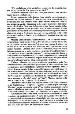 "Por um lado, cu sabia que ia ficar cansado no dia seguinte, mas,
por outro, eu quería ficar acordado até tarde."
"Eu quería realmente fazer urna dieta, mas um lado meu nao con-
seguiu resistir á sobremesa."
O que essas pessoas estáo dizendo é que nao tém controle conscien
te sobre seu comportamento. É como se urna parte inconsciente délas
tivesse decidido que a melhor coisa a fazer naquele momento fosse co
mer chocolate. Assim, elas comem o chocolate, mesmo que consciente
mente nao desejem fazer isso. Achamos que esta é urna maneira útil de
descrever comportamentos que preferiríamos nao ter ou emocóes que
gustaríamos de nao sentir. Quando temos pensamentos negativos ou emo
cóes como a raiva, frustracáo, culpa ou inveja, sentimos como se nao
tivéssemos cscolha — é como se um lado nosso nos obrigasse a ter esse
sentimento.
Quando temos emocóes "contraditórias", um lado nosso senté de
urna maneíra e o outro senté de outra. Por um lado, queremos acabar urna
tarefa em casa, mas, por outro, preferiríamos ir ao cinema. Sentimos von-
tade de gritar com as crianzas, mas ao mesmo tempo queremos ser amo
rosos e pacientes. Um lado nosso sente-se intimidado, enquanto outros
lados nossos querem se sentir confiantes e criativos. Quando dizemos que
"por um lado nos sentimos intimidados", estamos querendo dizer que
urna parte do nosso pensamento e do nosso comportamento está organi
zada para nos deixar intimidados, enquanto outra parte deseja outra coi
sa, provavelmente fazer de nos pessoas calmas e criativas.
Embora cada comportamento, sentimento e reacáo que estáo fora
do nosso controle consciente seja gerado por um lado inconsciente, isto
nao quer dizer que temos lados ou segmentos internos separados. Trata-se
apenas de urna maneira útil de pensar. No transcorrer deste livro, o lei-
tor perceberá como essa idéia de partes ou lados nos ajuda a obter no
vas escolhas, urna sensacáo de plenitude e urna atitude decisiva através
do Processo de Transformacáo Essencial. Se vocé preferir, pode usar
outra palavra que nao seja "parte" ou "lado". Algumas pessoas prefe-
rem se referir a um "aspecto" de si mesmas.
Reconhecer e trabalhar com esses diferentes lados nos dá urna sen
sacáo de plenitude, de integridade. Quando tentamos negar essas expe
riencias e "pensar de maneira positiva" ou eliminar um comportamento
indesejável pela forca de vontade, estamos lutando contra nos mesmos.
E, quando lutamos contra nos, um lado nosso sai sempre perdendo.
Os exercícios deste livro criam urna fluencia natural entre a mente
consciente e a mente inconsciente. A partir deles, vocé poderá desenvol
ver a capacidade de observar quando um lado interior o está impedindo
de progredir da maneira que deseja. Vocé aprenderá a trabalhar com
cada lado inconsciente que impede de ir adiante, de maneira a transfor
mar seus lados interiores em verdadeiros aliados.
27
 